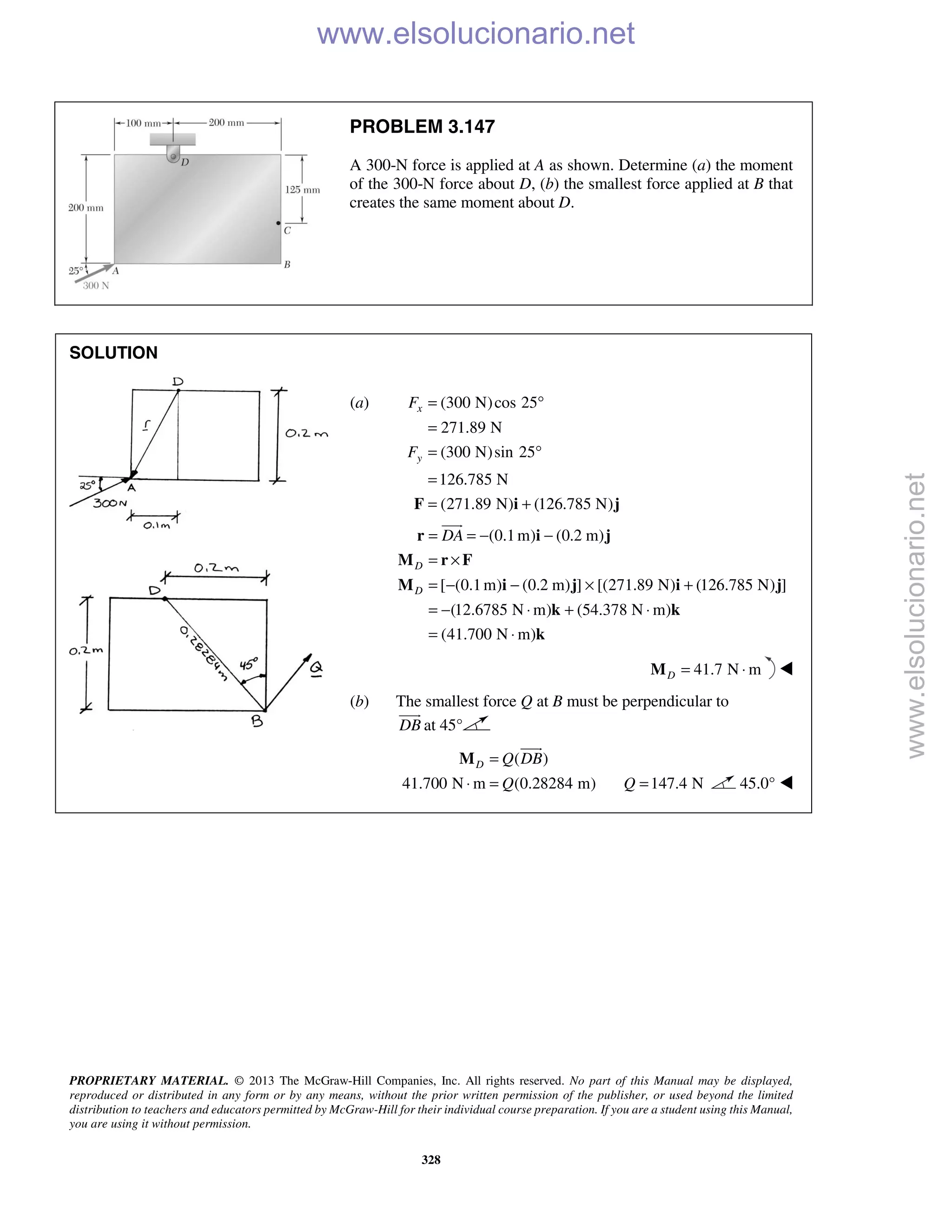 PROPRIETARY MATERIAL. © 2013 The McGraw-Hill Companies, Inc. All rights reserved. No part of this Manual may be displayed,
reproduced or distributed in any form or by any means, without the prior written permission of the publisher, or used beyond the limited
distribution to teachers and educators permitted by McGraw-Hill for their individual course preparation. If you are a student using this Manual,
you are using it without permission.
328
PROBLEM 3.147
A 300-N force is applied at A as shown. Determine (a) the moment
of the 300-N force about D, (b) the smallest force applied at B that
creates the same moment about D.
SOLUTION
(a) (300 N)cos 25
271.89 N
(300 N)sin 25
126.785 N
(271.89 N) (126.785 N)
x
y
F
F
= °
=
= °
=
= +F i j
(0.1m) (0.2 m)
[ (0.1m) (0.2 m) ] [(271.89 N) (126.785 N) ]
(12.6785 N m) (54.378 N m)
(41.700 N m)
D
D
DA= = − −
= ×
= − − × +
= − ⋅ + ⋅
= ⋅
r i j
M r F
M i j i j
k k
k

41.7 N mD = ⋅M 
(b) The smallest force Q at B must be perpendicular to
DB

at 45°
( )
41.700 N m (0.28284 m)
D Q DB
Q
=
⋅ =
M

147.4 NQ = 45.0° 
www.elsolucionario.net
www.elsolucionario.net
 