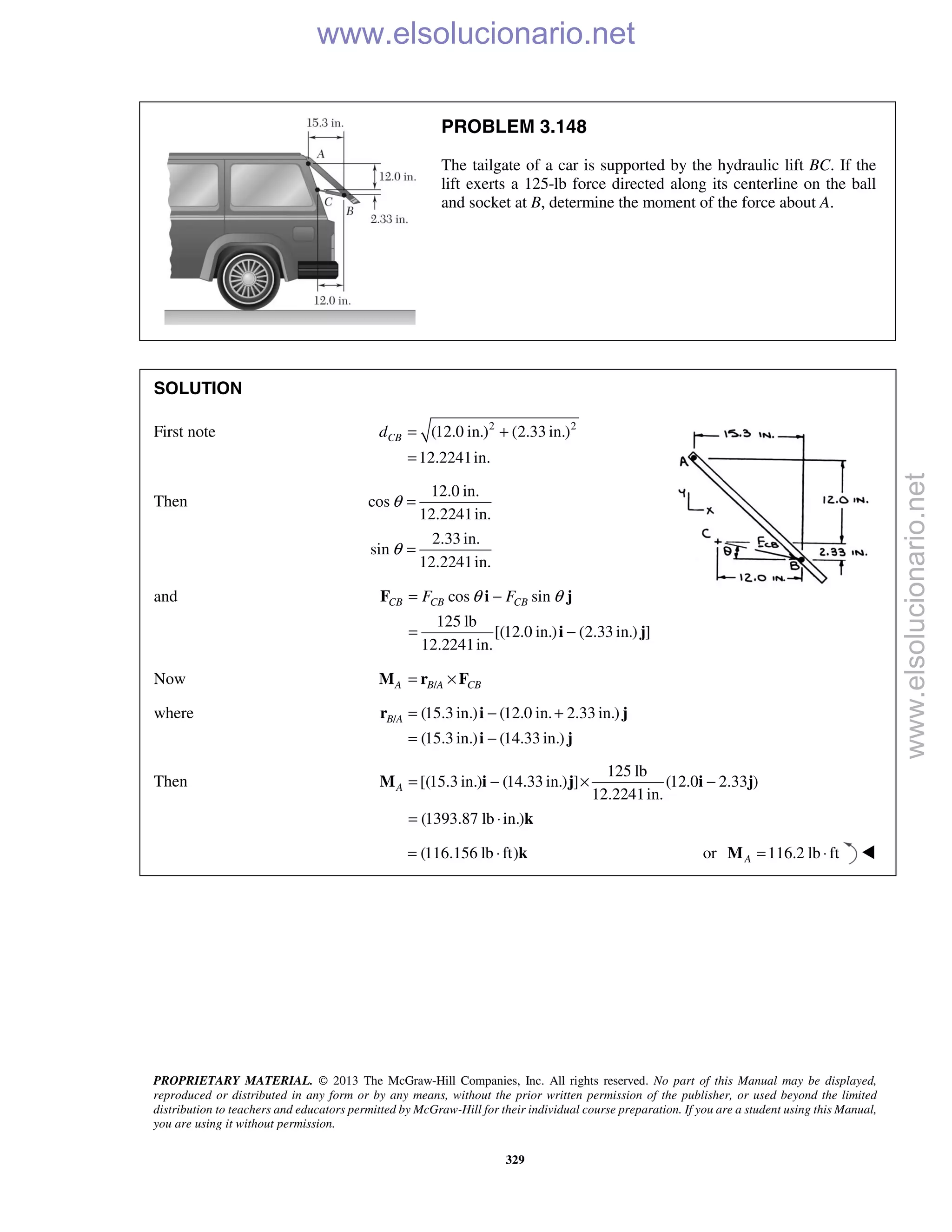 PROPRIETARY MATERIAL. © 2013 The McGraw-Hill Companies, Inc. All rights reserved. No part of this Manual may be displayed,
reproduced or distributed in any form or by any means, without the prior written permission of the publisher, or used beyond the limited
distribution to teachers and educators permitted by McGraw-Hill for their individual course preparation. If you are a student using this Manual,
you are using it without permission.
329
PROBLEM 3.148
The tailgate of a car is supported by the hydraulic lift BC. If the
lift exerts a 125-lb force directed along its centerline on the ball
and socket at B, determine the moment of the force about A.
SOLUTION
First note 2 2
(12.0 in.) (2.33 in.)
12.2241in.
CBd = +
=
Then
12.0 in.
cos
12.2241in.
2.33 in.
sin
12.2241in.
θ
θ
=
=
and cos sin
125 lb
[(12.0 in.) (2.33 in.) ]
12.2241in.
CB CB CBF Fθ θ= −
= −
F i j
i j
Now /A B A CB= ×M r F
where / (15.3 in.) (12.0 in. 2.33 in.)
(15.3 in.) (14.33 in.)
B A = − +
= −
r i j
i j
Then
125 lb
[(15.3 in.) (14.33 in.) ] (12.0 2.33 )
12.2241in.
(1393.87 lb in.)
A = − × −
= ⋅
M i j i j
k
(116.156 lb ft)= ⋅ k or 116.2 lb ftA = ⋅M 
www.elsolucionario.net
www.elsolucionario.net
 