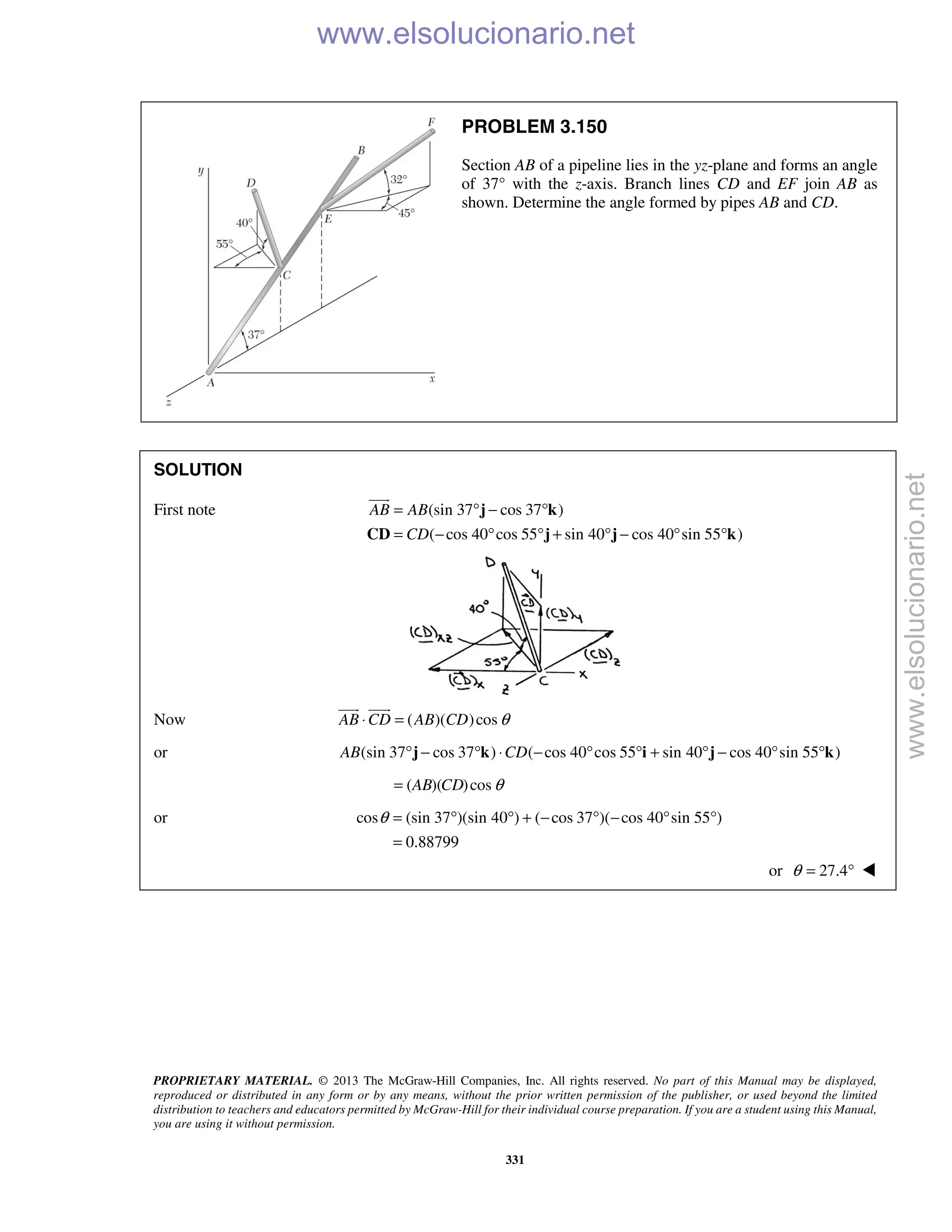 PROPRIETARY MATERIAL. © 2013 The McGraw-Hill Companies, Inc. All rights reserved. No part of this Manual may be displayed,
reproduced or distributed in any form or by any means, without the prior written permission of the publisher, or used beyond the limited
distribution to teachers and educators permitted by McGraw-Hill for their individual course preparation. If you are a student using this Manual,
you are using it without permission.
331
PROBLEM 3.150
Section AB of a pipeline lies in the yz-plane and forms an angle
of 37° with the z-axis. Branch lines CD and EF join AB as
shown. Determine the angle formed by pipes AB and CD.
SOLUTION
First note (sin 37 cos 37 )
( cos 40 cos 55 sin 40 cos 40 sin 55 )
AB AB
CD
= ° − °
= − ° ° + ° − ° °
j k
CD j j k

Now ( )( )cosAB CD AB CD θ⋅ =
 
or (sin 37 cos 37 ) ( cos 40 cos 55 sin 40 cos 40 sin 55 )AB CD° − ° ⋅ − ° ° + ° − ° °j k i j k
( )( )cosAB CD θ=
or cos (sin 37 )(sin 40 ) ( cos 37 )( cos 40 sin 55 )
0.88799
θ = ° ° + − ° − ° °
=
or 27.4θ = ° 
www.elsolucionario.net
www.elsolucionario.net
 