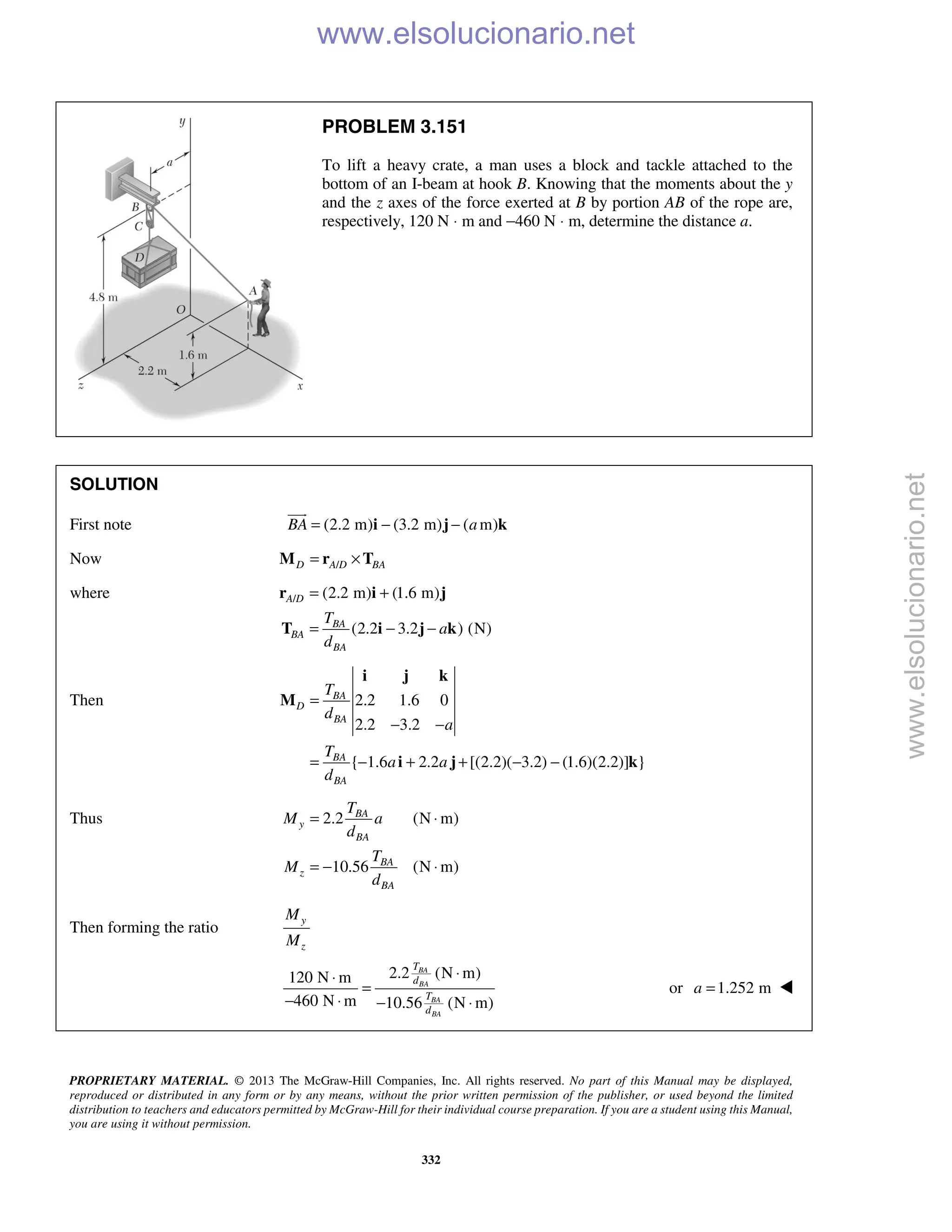 PROPRIETARY MATERIAL. © 2013 The McGraw-Hill Companies, Inc. All rights reserved. No part of this Manual may be displayed,
reproduced or distributed in any form or by any means, without the prior written permission of the publisher, or used beyond the limited
distribution to teachers and educators permitted by McGraw-Hill for their individual course preparation. If you are a student using this Manual,
you are using it without permission.
332
PROBLEM 3.151
To lift a heavy crate, a man uses a block and tackle attached to the
bottom of an I-beam at hook B. Knowing that the moments about the y
and the z axes of the force exerted at B by portion AB of the rope are,
respectively, 120 N ⋅ m and −460 N ⋅ m, determine the distance a.
SOLUTION
First note (2.2 m) (3.2 m) ( m)BA a= − −i j k

Now /D A D BA= ×M r T
where / (2.2 m) (1.6 m)
(2.2 3.2 ) (N)
A D
BA
BA
BA
T
a
d
= +
= − −
r i j
T i j k
Then 2.2 1.6 0
2.2 3.2
{ 1.6 2.2 [(2.2)( 3.2) (1.6)(2.2)] }
BA
D
BA
BA
BA
T
d
a
T
a a
d
=
− −
= − + + − −
i j k
M
i j k
Thus 2.2 (N m)
10.56 (N m)
BA
y
BA
BA
z
BA
T
M a
d
T
M
d
= ⋅
= − ⋅
Then forming the ratio
y
z
M
M
2.2 (N m)120 N m
460 N m 10.56 (N m)
BA
BA
BA
BA
T
d
T
d
⋅⋅
=
− ⋅ − ⋅
or 1.252 ma = 
www.elsolucionario.net
www.elsolucionario.net
 