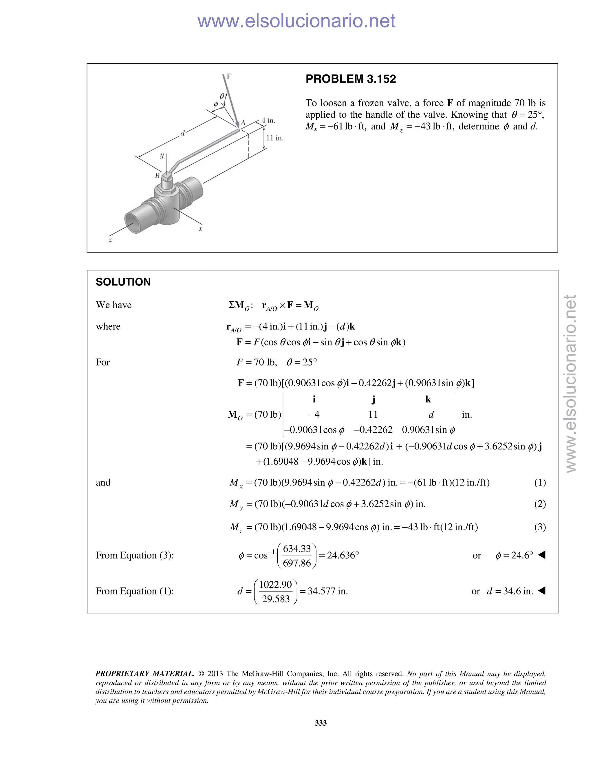 PROPRIETARY MATERIAL. © 2013 The McGraw-Hill Companies, Inc. All rights reserved. No part of this Manual may be displayed,
reproduced or distributed in any form or by any means, without the prior written permission of the publisher, or used beyond the limited
distribution to teachers and educators permitted by McGraw-Hill for their individual course preparation. If you are a student using this Manual,
you are using it without permission.
333
PROBLEM 3.152
To loosen a frozen valve, a force F of magnitude 70 lb is
applied to the handle of the valve. Knowing that 25 ,θ = °
Mx 61lb ft,= − ⋅ and 43 lb ft,zM = − ⋅ determine φ and d.
SOLUTION
We have /:O A O OΣ × =M r F M
where / (4 in.) (11in.) ( )
(cos cos sin cos sin )
A O d
F θ φ θ θ φ
= − + −
= − +
r i j k
F i j k
For 70 lb, 25F θ= = °
(70 lb)[(0.90631cos ) 0.42262 (0.90631sin ) ]
(70 lb) 4 11 in.
0.90631cos 0.42262 0.90631sin
(70 lb)[(9.9694sin 0.42262 ) ( 0.90631 cos 3.6252sin )
(1.69048 9.9694cos ) ] in.
O d
d d
φ φ
φ φ
φ φ φ
φ
= − +
= − −
− −
= − + − +
+ −
F i j k
i j k
M
i j
k
and (70 lb)(9.9694sin 0.42262 ) in. (61lb ft)(12 in./ft)xM dφ= − = − ⋅ (1)
(70 lb)( 0.90631 cos 3.6252sin ) in.yM d φ φ= − + (2)
(70 lb)(1.69048 9.9694cos ) in. 43 lb ft(12 in./ft)zM φ= − = − ⋅ (3)
From Equation (3): 1 634.33
cos 24.636
697.86
φ −  
= = ° 
 
or 24.6φ = ° 
From Equation (1):
1022.90
34.577 in.
29.583
d
 
= = 
 
or 34.6 in.d = 
www.elsolucionario.net
www.elsolucionario.net
 