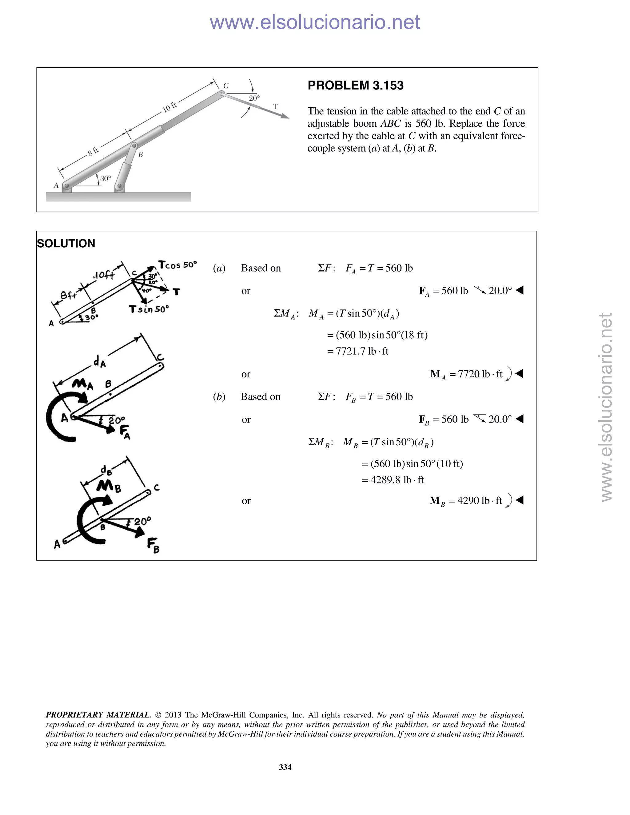 PROPRIETARY MATERIAL. © 2013 The McGraw-Hill Companies, Inc. All rights reserved. No part of this Manual may be displayed,
reproduced or distributed in any form or by any means, without the prior written permission of the publisher, or used beyond the limited
distribution to teachers and educators permitted by McGraw-Hill for their individual course preparation. If you are a student using this Manual,
you are using it without permission.
334
PROBLEM 3.153
The tension in the cable attached to the end C of an
adjustable boom ABC is 560 lb. Replace the force
exerted by the cable at C with an equivalent force-
couple system (a) at A, (b) at B.
SOLUTION
(a) Based on : 560 lbAF F TΣ = =
or 560 lbA =F 20.0° 
: ( sin50 )( )A A AM M T dΣ = °
(560 lb)sin50 (18 ft)
7721.7 lb ft
= °
= ⋅
or 7720 lb ftA = ⋅M 
(b) Based on : 560 lbBF F TΣ = =
or 560 lbB =F 20.0° 
: ( sin50 )( )B B BM M T dΣ = °
(560 lb)sin50°(10 ft)
4289.8 lb ft
=
= ⋅
or 4290 lb ftB = ⋅M 
www.elsolucionario.net
www.elsolucionario.net
 