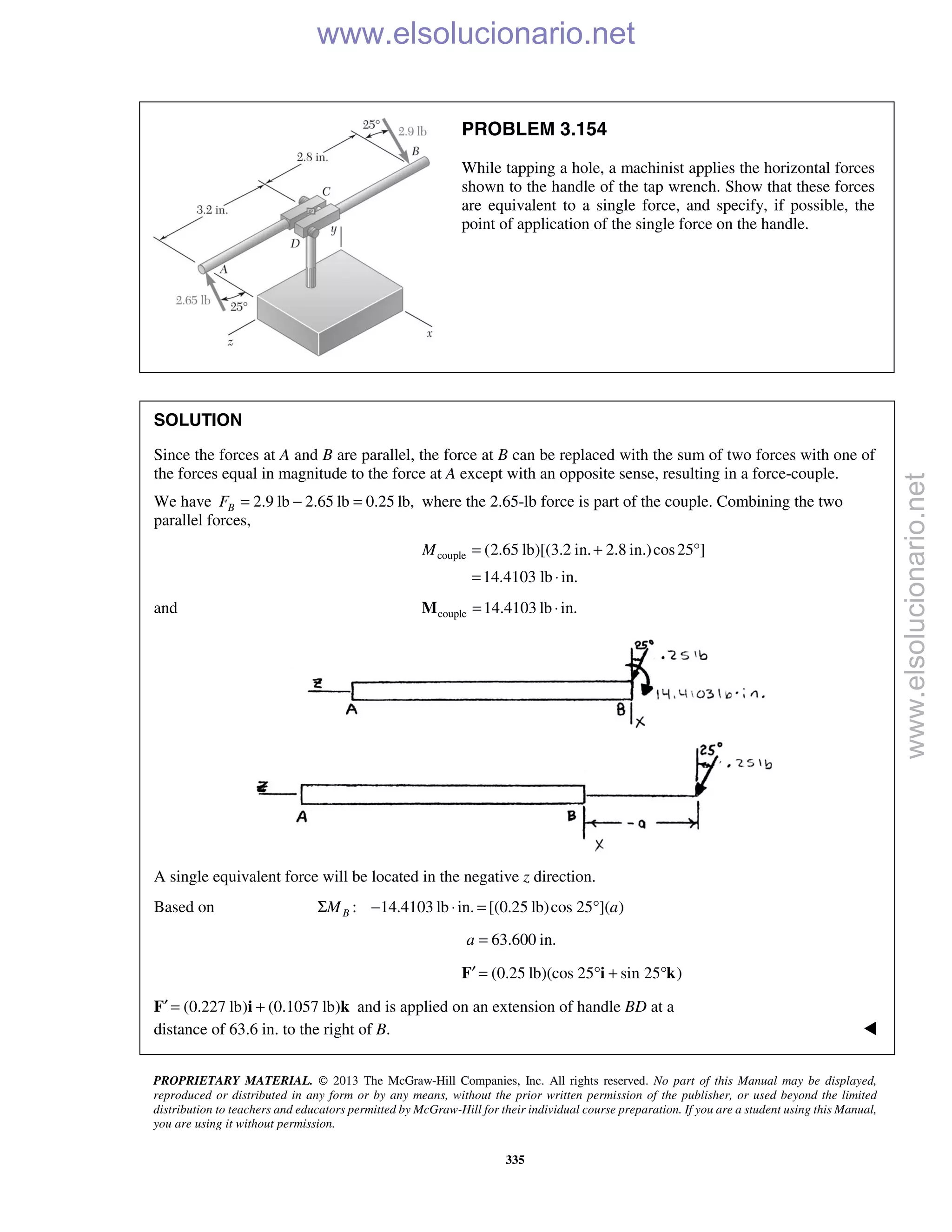 PROPRIETARY MATERIAL. © 2013 The McGraw-Hill Companies, Inc. All rights reserved. No part of this Manual may be displayed,
reproduced or distributed in any form or by any means, without the prior written permission of the publisher, or used beyond the limited
distribution to teachers and educators permitted by McGraw-Hill for their individual course preparation. If you are a student using this Manual,
you are using it without permission.
335
PROBLEM 3.154
While tapping a hole, a machinist applies the horizontal forces
shown to the handle of the tap wrench. Show that these forces
are equivalent to a single force, and specify, if possible, the
point of application of the single force on the handle.
SOLUTION
Since the forces at A and B are parallel, the force at B can be replaced with the sum of two forces with one of
the forces equal in magnitude to the force at A except with an opposite sense, resulting in a force-couple.
We have 2.9 lb 2.65 lb 0.25 lb,BF = − = where the 2.65-lb force is part of the couple. Combining the two
parallel forces,
couple (2.65 lb)[(3.2 in. 2.8 in.)cos25 ]
14.4103 lb in.
M = + °
= ⋅
and couple 14.4103 lb in.= ⋅M
A single equivalent force will be located in the negative z direction.
Based on : 14.4103 lb in. [(0.25 lb)cos 25 ]( )BM aΣ − ⋅ = °
63.600 in.a =
F′ (0.25 lb)(cos 25 sin 25 )= ° + °i k
F′ (0.227 lb) (0.1057 lb)= +i k and is applied on an extension of handle BD at a
distance of 63.6 in. to the right of B. 
www.elsolucionario.net
www.elsolucionario.net
 