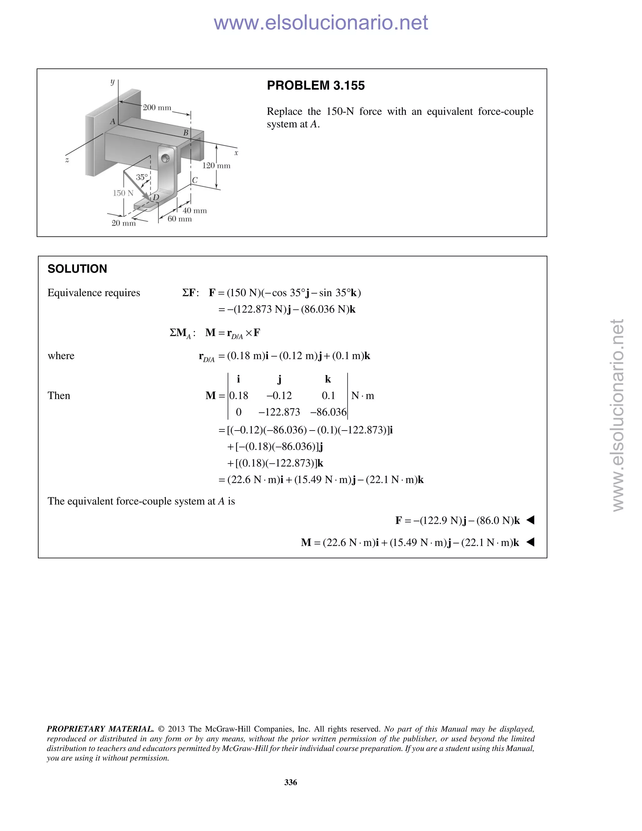 PROPRIETARY MATERIAL. © 2013 The McGraw-Hill Companies, Inc. All rights reserved. No part of this Manual may be displayed,
reproduced or distributed in any form or by any means, without the prior written permission of the publisher, or used beyond the limited
distribution to teachers and educators permitted by McGraw-Hill for their individual course preparation. If you are a student using this Manual,
you are using it without permission.
336
PROBLEM 3.155
Replace the 150-N force with an equivalent force-couple
system at A.
SOLUTION
Equivalence requires : (150 N)( cos 35 sin 35 )
(122.873 N) (86.036 N)
Σ = − ° − °
= − −
F F j k
j k
/:A D AΣ = ×M M r F
where / (0.18 m) (0.12 m) (0.1 m)D A = − +r i j k
Then 0.18 0.12 0.1 N m
0 122.873 86.036
[( 0.12)( 86.036) (0.1)( 122.873)]
[ (0.18)( 86.036)]
[(0.18)( 122.873)]
(22.6 N m) (15.49 N m) (22.1 N m)
= − ⋅
− −
= − − − −
+ − −
+ −
= ⋅ + ⋅ − ⋅
i j k
M
i
j
k
i j k
The equivalent force-couple system at A is
(122.9 N) (86.0 N)= − −F j k 
(22.6 N m) (15.49 N m) (22.1 N m)= ⋅ + ⋅ − ⋅M i j k 
www.elsolucionario.net
www.elsolucionario.net
 