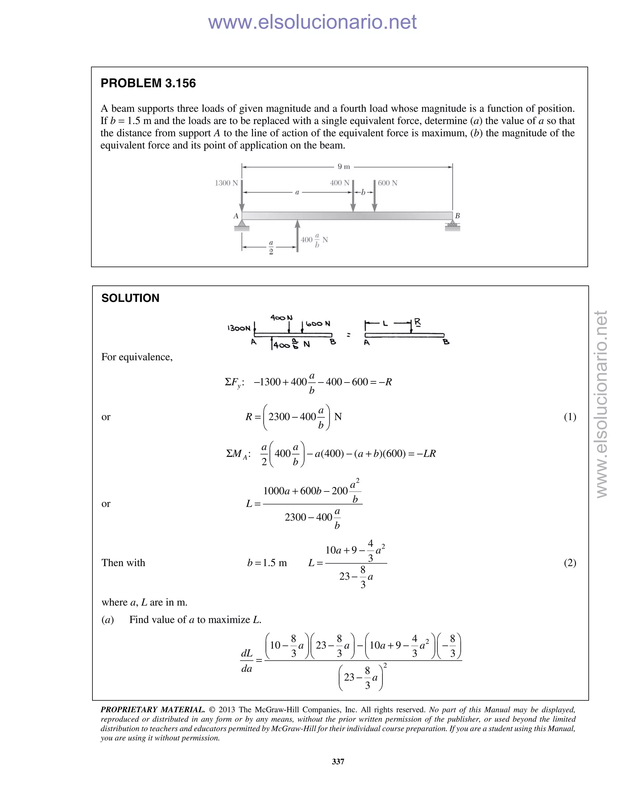 PROPRIETARY MATERIAL. © 2013 The McGraw-Hill Companies, Inc. All rights reserved. No part of this Manual may be displayed,
reproduced or distributed in any form or by any means, without the prior written permission of the publisher, or used beyond the limited
distribution to teachers and educators permitted by McGraw-Hill for their individual course preparation. If you are a student using this Manual,
you are using it without permission.
337
PROBLEM 3.156
A beam supports three loads of given magnitude and a fourth load whose magnitude is a function of position.
If b = 1.5 m and the loads are to be replaced with a single equivalent force, determine (a) the value of a so that
the distance from support A to the line of action of the equivalent force is maximum, (b) the magnitude of the
equivalent force and its point of application on the beam.
SOLUTION
For equivalence,
: 1300 400 400 600y
a
F R
b
Σ − + − − = −
or 2300 400 N
a
R
b
 
= − 
 
(1)
: 400 (400) ( )(600)
2
A
a a
M a a b LR
b
 
Σ − − + = − 
 
or
2
1000 600 200
2300 400
a
a b
bL
a
b
+ −
=
−
Then with
24
10 9
31.5 m
8
23
3
a a
b L
a
+ −
= =
−
(2)
where a, L are in m.
(a) Find value of a to maximize L.
2
2
8 8 4 8
10 23 10 9
3 3 3 3
8
23
3
a a a a
dL
da
a
     
− − − + − −     
     =
 
− 
 
www.elsolucionario.net
www.elsolucionario.net
 