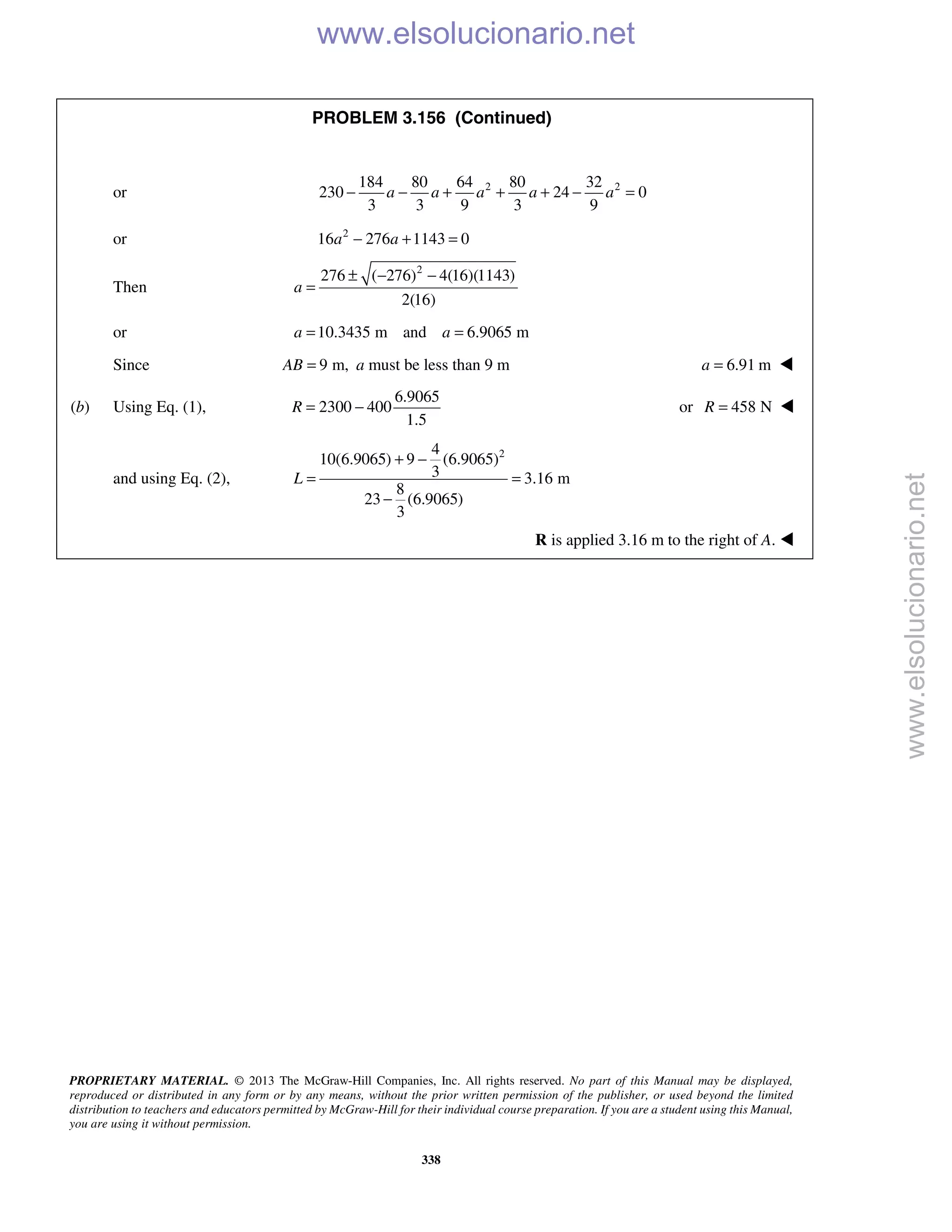 PROPRIETARY MATERIAL. © 2013 The McGraw-Hill Companies, Inc. All rights reserved. No part of this Manual may be displayed,
reproduced or distributed in any form or by any means, without the prior written permission of the publisher, or used beyond the limited
distribution to teachers and educators permitted by McGraw-Hill for their individual course preparation. If you are a student using this Manual,
you are using it without permission.
338
PROBLEM 3.156 (Continued)
or 2 2184 80 64 80 32
230 24 0
3 3 9 3 9
a a a a a− − + + + − =
or 2
16 276 1143 0a a− + =
Then
2
276 ( 276) 4(16)(1143)
2(16)
a
± − −
=
or 10.3435 m and 6.9065 ma a= =
Since 9 m,AB = a must be less than 9 m 6.91 ma = 
(b) Using Eq. (1),
6.9065
2300 400
1.5
R = − or 458 NR = 
and using Eq. (2),
24
10(6.9065) 9 (6.9065)
3 3.16 m
8
23 (6.9065)
3
L
+ −
= =
−
R is applied 3.16 m to the right of A. 
www.elsolucionario.net
www.elsolucionario.net
 