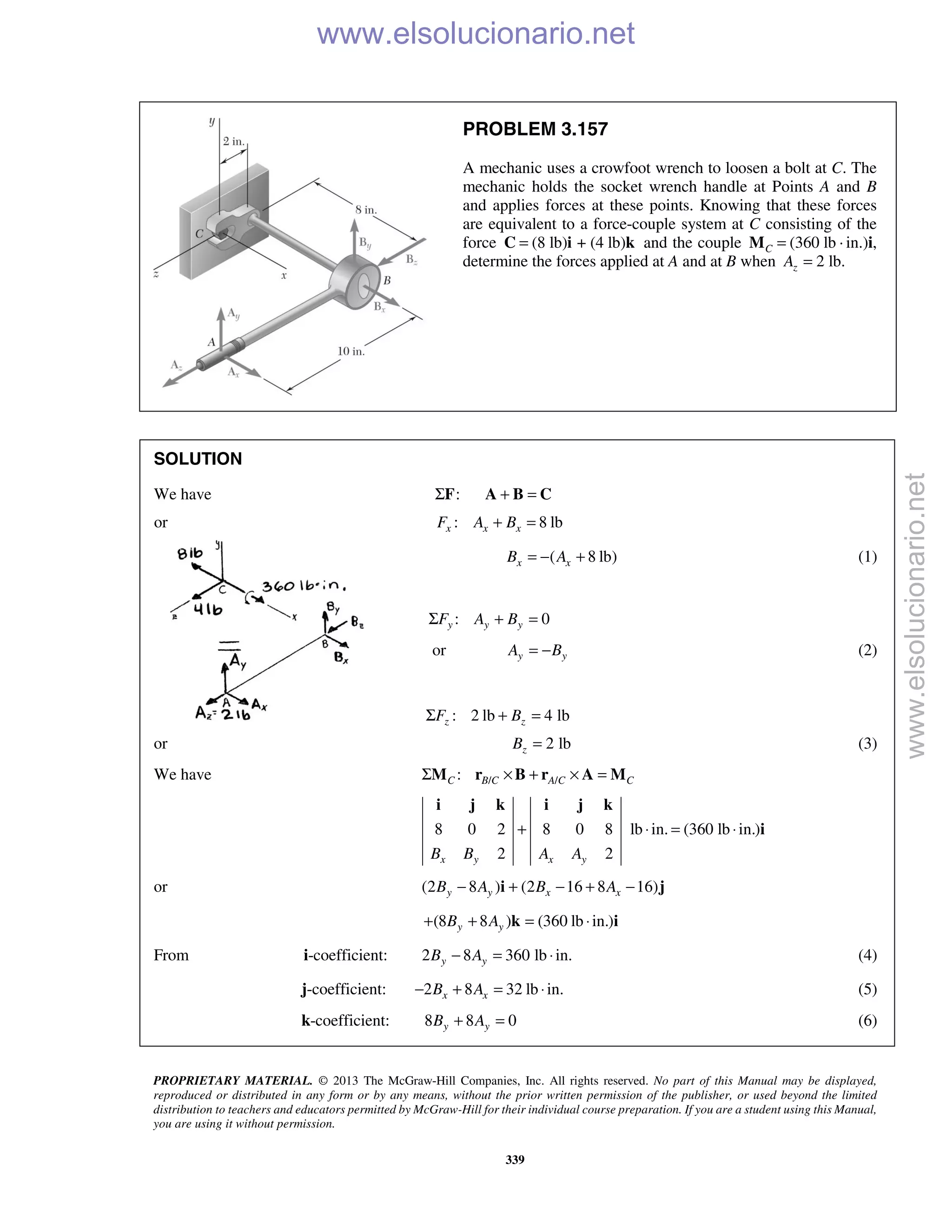 PROPRIETARY MATERIAL. © 2013 The McGraw-Hill Companies, Inc. All rights reserved. No part of this Manual may be displayed,
reproduced or distributed in any form or by any means, without the prior written permission of the publisher, or used beyond the limited
distribution to teachers and educators permitted by McGraw-Hill for their individual course preparation. If you are a student using this Manual,
you are using it without permission.
339
PROBLEM 3.157
A mechanic uses a crowfoot wrench to loosen a bolt at C. The
mechanic holds the socket wrench handle at Points A and B
and applies forces at these points. Knowing that these forces
are equivalent to a force-couple system at C consisting of the
force (8 lb) + (4 lb)=C i k and the couple (360 lb ·C =M in.)i,
determine the forces applied at A and at B when 2 lb.zA =
SOLUTION
We have :ΣF + =A B C
or : 8 lbx x xF A B+ =
( 8 lb)x xB A= − + (1)
: 0y y yF A BΣ + =
or y yA B= − (2)
: 2 lb 4 lbz zF BΣ + =
or 2 lbzB = (3)
We have / /:C B C A C CΣ × + × =M r B r A M
8 0 2 8 0 8 lb in. (360 lb in.)
2 2x y x yB B A A
+ ⋅ = ⋅
i j k i j k
i
or (2 8 ) (2 16 8 16)y y x xB A B A− + − + −i j
(8 8 ) (360 lb in.)y yB A+ + = ⋅k i
From i-coefficient: 2 8 360 lb in.y yB A− = ⋅ (4)
j-coefficient: 2 8 32 lb in.x xB A− + = ⋅ (5)
k-coefficient: 8 8 0y yB A+ = (6)
www.elsolucionario.net
www.elsolucionario.net
 