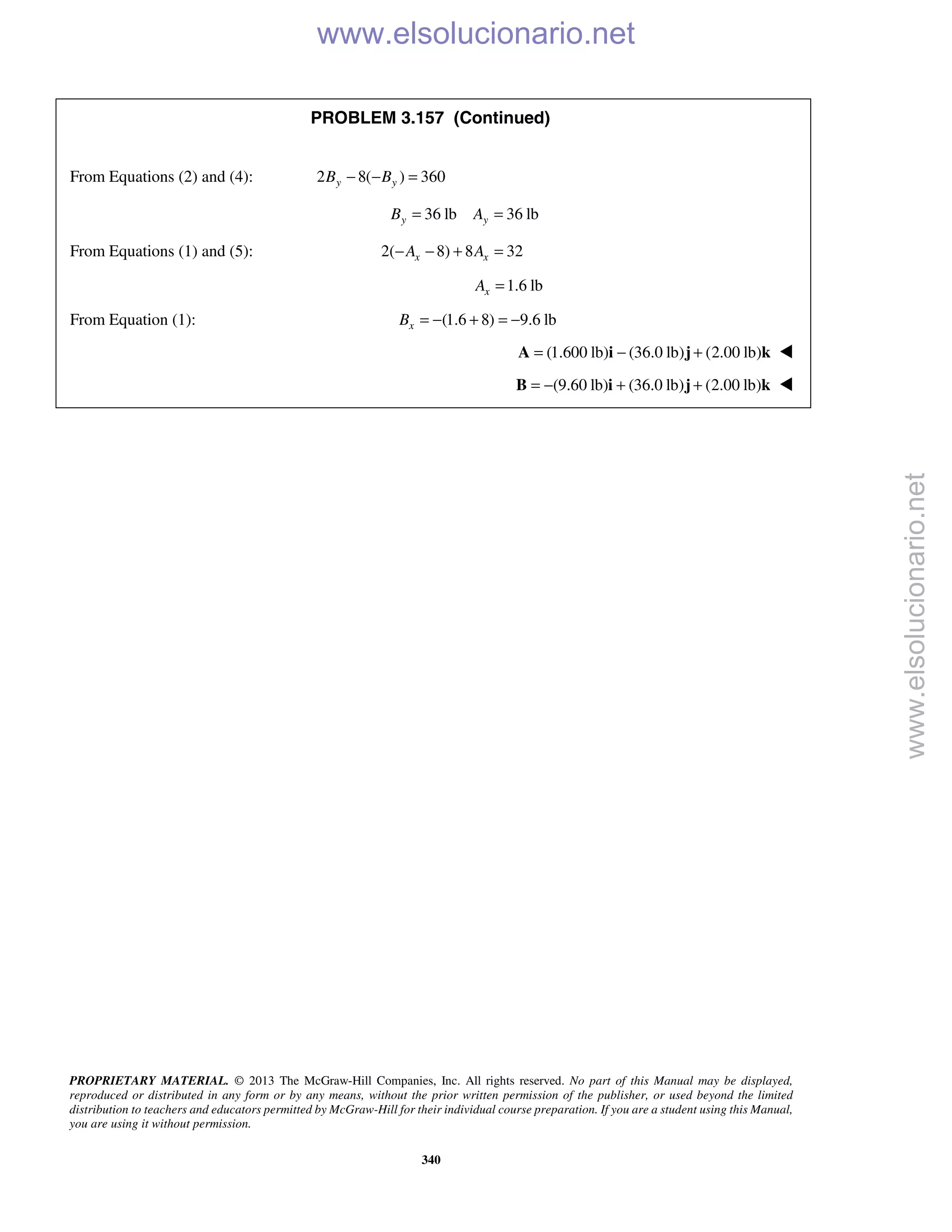 PROPRIETARY MATERIAL. © 2013 The McGraw-Hill Companies, Inc. All rights reserved. No part of this Manual may be displayed,
reproduced or distributed in any form or by any means, without the prior written permission of the publisher, or used beyond the limited
distribution to teachers and educators permitted by McGraw-Hill for their individual course preparation. If you are a student using this Manual,
you are using it without permission.
340
PROBLEM 3.157 (Continued)
From Equations (2) and (4): 2 8( ) 360y yB B− − =
36 lb 36 lby yB A= =
From Equations (1) and (5): 2( 8) 8 32x xA A− − + =
1.6 lbxA =
From Equation (1): (1.6 8) 9.6 lbxB = − + = −
(1.600 lb) (36.0 lb) (2.00 lb)= − +A i j k 
(9.60 lb) (36.0 lb) (2.00 lb)= − + +B i j k 
www.elsolucionario.net
www.elsolucionario.net
 