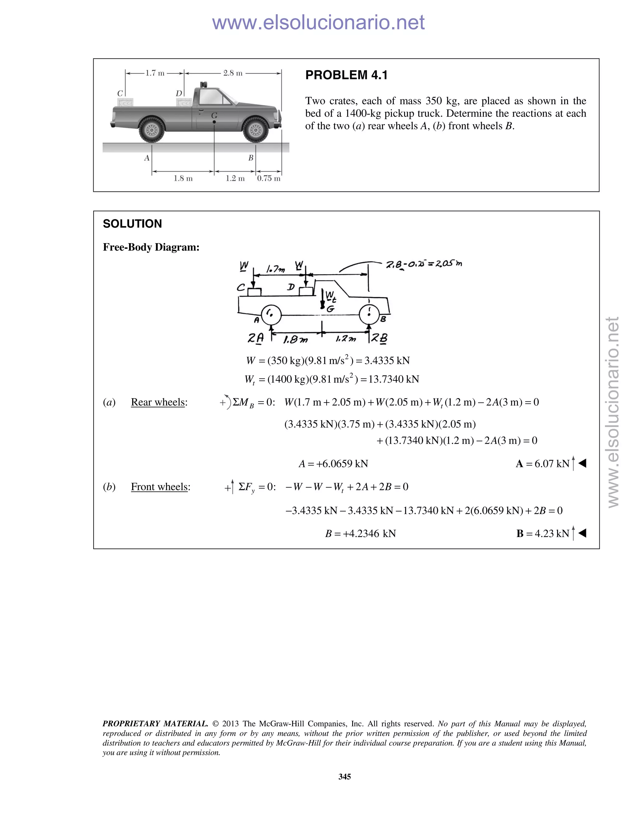 PROPRIETARY MATERIAL. © 2013 The McGraw-Hill Companies, Inc. All rights reserved. No part of this Manual may be displayed,
reproduced or distributed in any form or by any means, without the prior written permission of the publisher, or used beyond the limited
distribution to teachers and educators permitted by McGraw-Hill for their individual course preparation. If you are a student using this Manual,
you are using it without permission.
345
PROBLEM 4.1
Two crates, each of mass 350 kg, are placed as shown in the
bed of a 1400-kg pickup truck. Determine the reactions at each
of the two (a) rear wheels A, (b) front wheels B.
SOLUTION
Free-Body Diagram:
2
2
(350 kg)(9.81 m/s ) 3.4335 kN
(1400 kg)(9.81m/s ) 13.7340 kNt
W
W
= =
= =
(a) Rear wheels: 0: (1.7 m 2.05 m) (2.05 m) (1.2 m) 2 (3 m) 0B tM W W W AΣ = + + + − =
(3.4335 kN)(3.75 m) (3.4335 kN)(2.05 m)
(13.7340 kN)(1.2 m) 2 (3 m) 0A
+
+ − =
6.0659 kNA = + 6.07 kN=A 
(b) Front wheels: 0: 2 2 0y tF W W W A BΣ = − − − + + =
3.4335 kN 3.4335 kN 13.7340 kN 2(6.0659 kN) 2 0B− − − + + =
4.2346 kNB = + 4.23 kN=B 
www.elsolucionario.net
www.elsolucionario.net
 