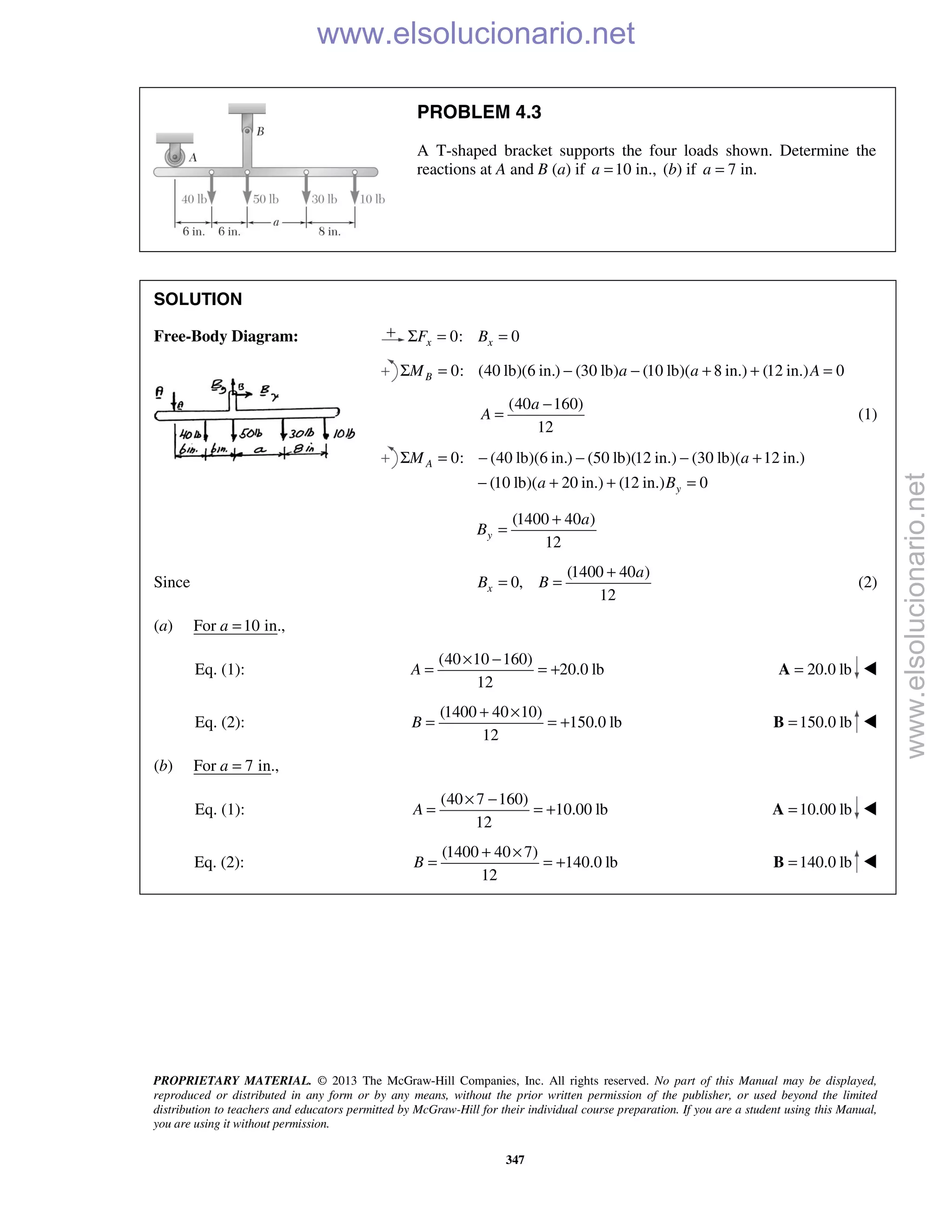 PROPRIETARY MATERIAL. © 2013 The McGraw-Hill Companies, Inc. All rights reserved. No part of this Manual may be displayed,
reproduced or distributed in any form or by any means, without the prior written permission of the publisher, or used beyond the limited
distribution to teachers and educators permitted by McGraw-Hill for their individual course preparation. If you are a student using this Manual,
you are using it without permission.
347
PROBLEM 4.3
A T-shaped bracket supports the four loads shown. Determine the
reactions at A and B (a) if 10 in.,a = (b) if 7 in.a =
SOLUTION
Free-Body Diagram: 0: 0x xF BΣ = =
0: (40 lb)(6 in.) (30 lb) (10 lb)( 8 in.) (12 in.) 0BM a a AΣ = − − + + =
(40 160)
12
a
A
−
= (1)
0: (40 lb)(6 in.) (50 lb)(12 in.) (30 lb)( 12 in.)
(10 lb)( 20 in.) (12 in.) 0
A
y
M a
a B
Σ = − − − +
− + + =
(1400 40 )
12
y
a
B
+
=
Since
(1400 40 )
0,
12
x
a
B B
+
= = (2)
(a) For 10 in.,a =
Eq. (1):
(40 10 160)
20.0 lb
12
A
× −
= = + 20.0 lb=A 
Eq. (2):
(1400 40 10)
150.0 lb
12
B
+ ×
= = + 150.0 lb=B 
(b) For 7 in.,a =
Eq. (1):
(40 7 160)
10.00 lb
12
A
× −
= = + 10.00 lb=A 
Eq. (2):
(1400 40 7)
140.0 lb
12
B
+ ×
= = + 140.0 lb=B 
www.elsolucionario.net
www.elsolucionario.net
 