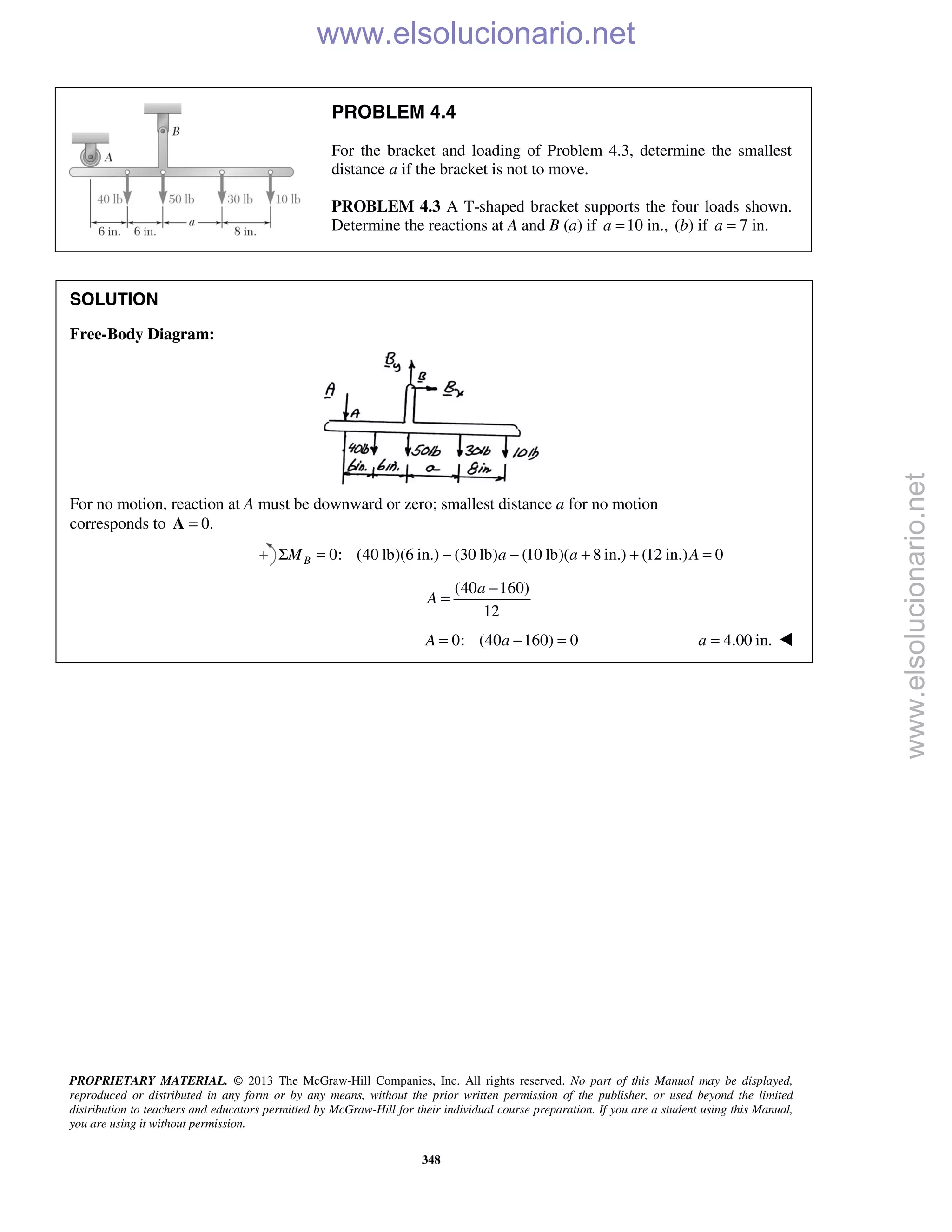 PROPRIETARY MATERIAL. © 2013 The McGraw-Hill Companies, Inc. All rights reserved. No part of this Manual may be displayed,
reproduced or distributed in any form or by any means, without the prior written permission of the publisher, or used beyond the limited
distribution to teachers and educators permitted by McGraw-Hill for their individual course preparation. If you are a student using this Manual,
you are using it without permission.
348
PROBLEM 4.4
For the bracket and loading of Problem 4.3, determine the smallest
distance a if the bracket is not to move.
PROBLEM 4.3 A T-shaped bracket supports the four loads shown.
Determine the reactions at A and B (a) if 10 in.,a = (b) if 7 in.a =
SOLUTION
Free-Body Diagram:
For no motion, reaction at A must be downward or zero; smallest distance a for no motion
corresponds to 0.=A
0: (40 lb)(6 in.) (30 lb) (10 lb)( 8 in.) (12 in.) 0BM a a AΣ = − − + + =
(40 160)
12
a
A
−
=
0: (40 160) 0A a= − = 4.00 in.a = 
www.elsolucionario.net
www.elsolucionario.net
 