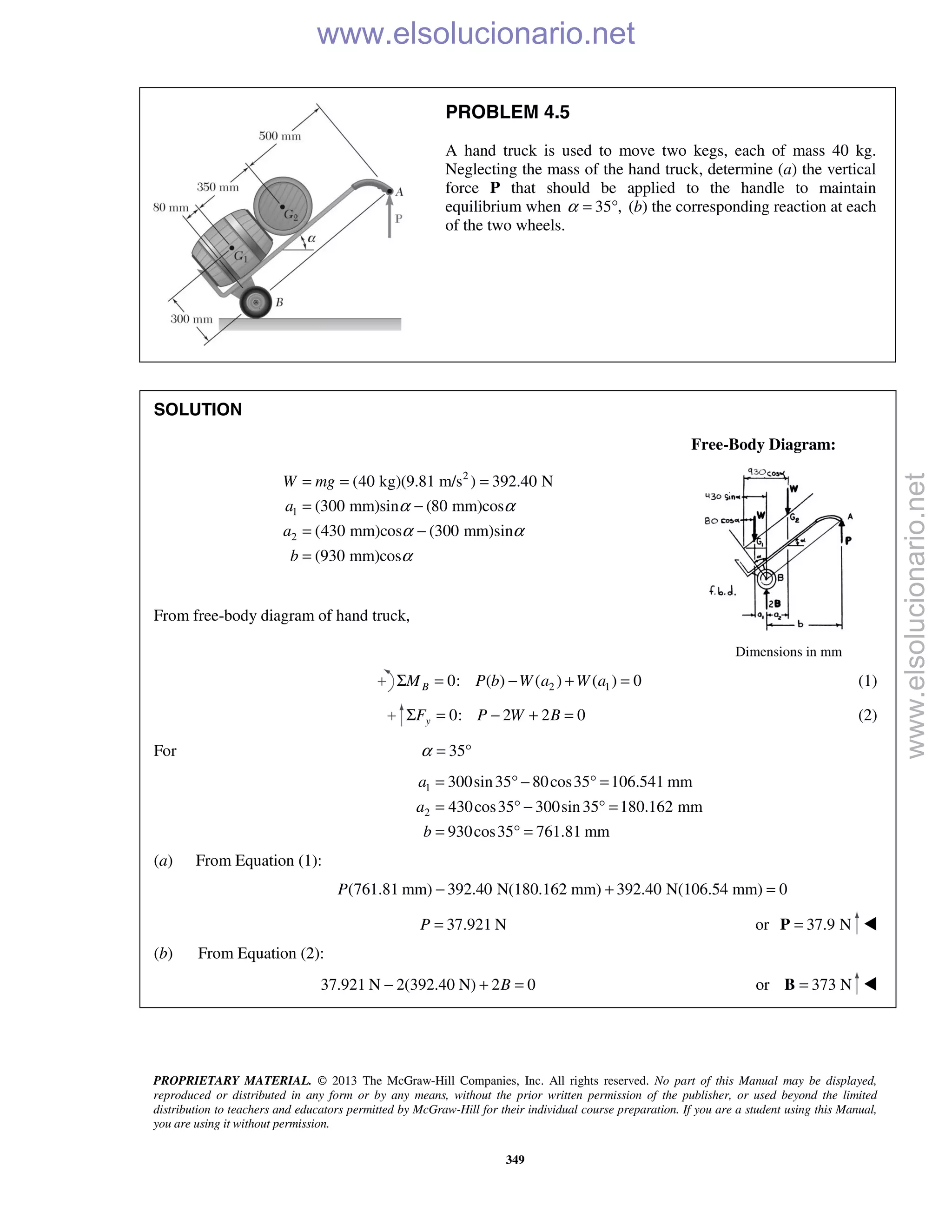 PROPRIETARY MATERIAL. © 2013 The McGraw-Hill Companies, Inc. All rights reserved. No part of this Manual may be displayed,
reproduced or distributed in any form or by any means, without the prior written permission of the publisher, or used beyond the limited
distribution to teachers and educators permitted by McGraw-Hill for their individual course preparation. If you are a student using this Manual,
you are using it without permission.
349
PROBLEM 4.5
A hand truck is used to move two kegs, each of mass 40 kg.
Neglecting the mass of the hand truck, determine (a) the vertical
force P that should be applied to the handle to maintain
equilibrium when 35 ,α = ° (b) the corresponding reaction at each
of the two wheels.
SOLUTION
Free-Body Diagram:
2
1
2
(40 kg)(9.81 m/s ) 392.40 N
(300 mm)sin (80 mm)cos
(430 mm)cos (300 mm)sin
(930 mm)cos
W mg
a
a
b
α α
α α
α
= = =
= −
= −
=
From free-body diagram of hand truck,
Dimensions in mm
2 10: ( ) ( ) ( ) 0BM P b W a W aΣ = − + = (1)
0: 2 2 0yF P W BΣ = − + = (2)
For 35α = °
1
2
300sin35 80cos35 106.541 mm
430cos35 300sin35 180.162 mm
930cos35 761.81 mm
a
a
b
= ° − ° =
= ° − ° =
= ° =
(a) From Equation (1):
(761.81 mm) 392.40 N(180.162 mm) 392.40 N(106.54 mm) 0P − + =
37.921 NP = or 37.9 N=P 
(b) From Equation (2):
37.921 N 2(392.40 N) 2 0B− + = or 373 N=B 
www.elsolucionario.net
www.elsolucionario.net
 