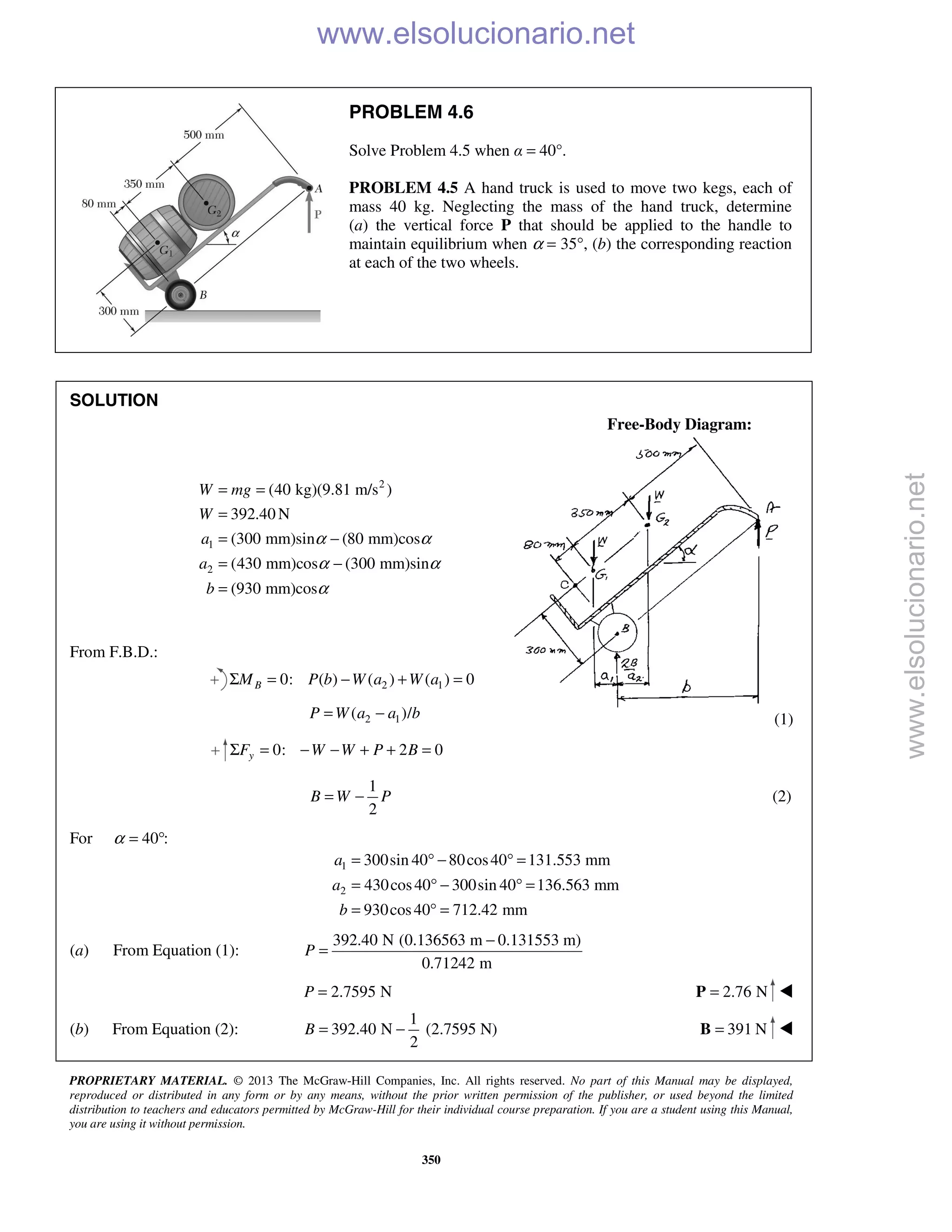 PROPRIETARY MATERIAL. © 2013 The McGraw-Hill Companies, Inc. All rights reserved. No part of this Manual may be displayed,
reproduced or distributed in any form or by any means, without the prior written permission of the publisher, or used beyond the limited
distribution to teachers and educators permitted by McGraw-Hill for their individual course preparation. If you are a student using this Manual,
you are using it without permission.
350
PROBLEM 4.6
Solve Problem 4.5 when α = 40°.
PROBLEM 4.5 A hand truck is used to move two kegs, each of
mass 40 kg. Neglecting the mass of the hand truck, determine
(a) the vertical force P that should be applied to the handle to
maintain equilibrium when α = 35°, (b) the corresponding reaction
at each of the two wheels.
SOLUTION
Free-Body Diagram:
2
1
2
(40 kg)(9.81 m/s )
392.40 N
(300 mm)sin (80 mm)cos
(430 mm)cos (300 mm)sin
(930 mm)cos
W mg
W
a
a
b
α α
α α
α
= =
=
= −
= −
=
From F.B.D.:
2 10: ( ) ( ) ( ) 0BM P b W a W aΣ = − + =
2 1( )/P W a a b= − (1)
0: 2 0yF W W P BΣ = − − + + =
1
2
B W P= − (2)
For 40 :α = °
1
2
300sin 40 80cos40 131.553 mm
430cos40 300sin 40 136.563 mm
930cos40 712.42 mm
a
a
b
= ° − ° =
= ° − ° =
= ° =
(a) From Equation (1):
392.40 N (0.136563 m 0.131553 m)
0.71242 m
P
−
=
2.7595 NP = 2.76 N=P 
(b) From Equation (2):
1
392.40 N (2.7595 N)
2
B = − 391 N=B 
www.elsolucionario.net
www.elsolucionario.net
 