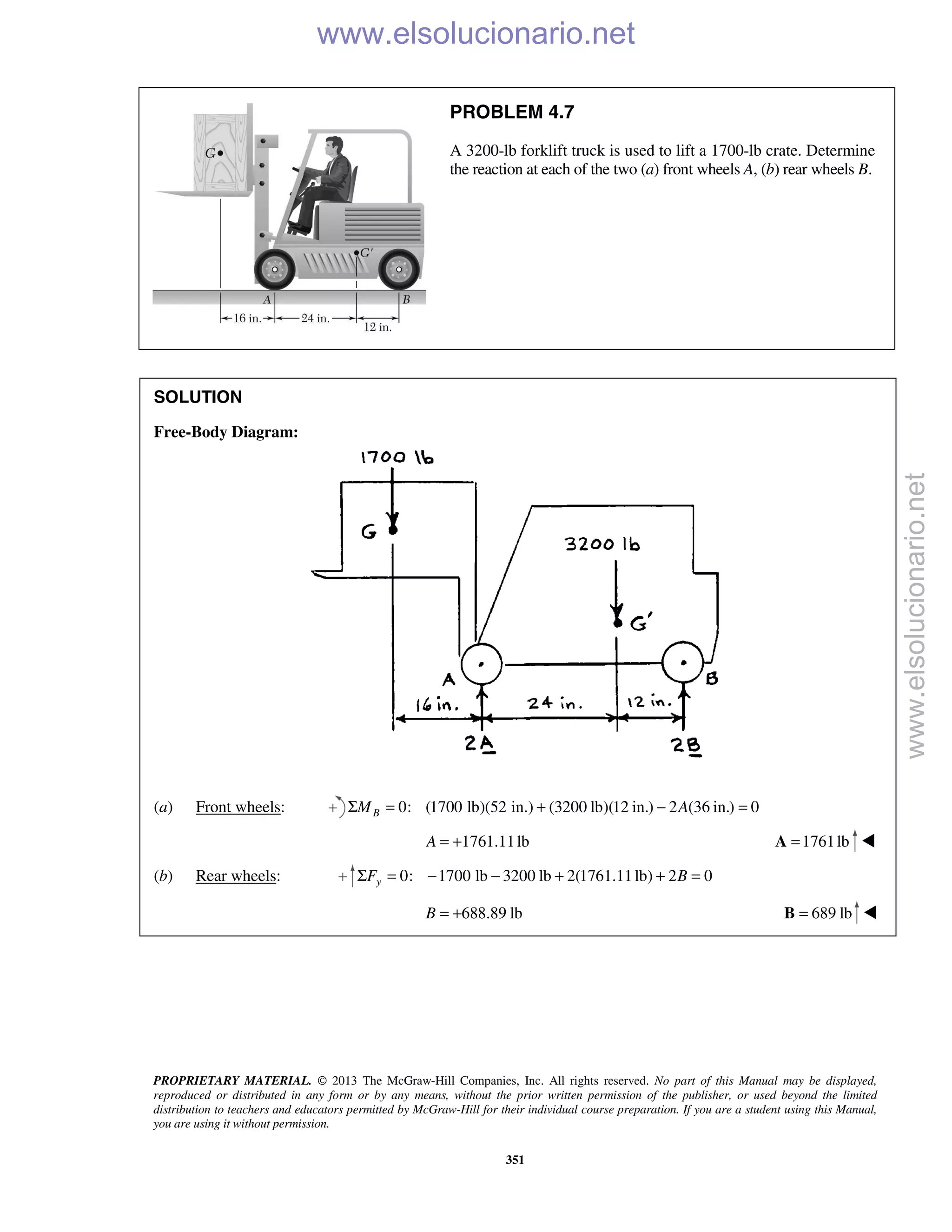 PROPRIETARY MATERIAL. © 2013 The McGraw-Hill Companies, Inc. All rights reserved. No part of this Manual may be displayed,
reproduced or distributed in any form or by any means, without the prior written permission of the publisher, or used beyond the limited
distribution to teachers and educators permitted by McGraw-Hill for their individual course preparation. If you are a student using this Manual,
you are using it without permission.
351
PROBLEM 4.7
A 3200-lb forklift truck is used to lift a 1700-lb crate. Determine
the reaction at each of the two (a) front wheels A, (b) rear wheels B.
SOLUTION
Free-Body Diagram:
(a) Front wheels: 0: (1700 lb)(52 in.) (3200 lb)(12 in.) 2 (36 in.) 0BM AΣ = + − =
1761.11lbA = + 1761lb=A 
(b) Rear wheels: 0: 1700 lb 3200 lb 2(1761.11lb) 2 0yF BΣ = − − + + =
688.89 lbB = + 689 lb=B  www.elsolucionario.net
www.elsolucionario.net
 