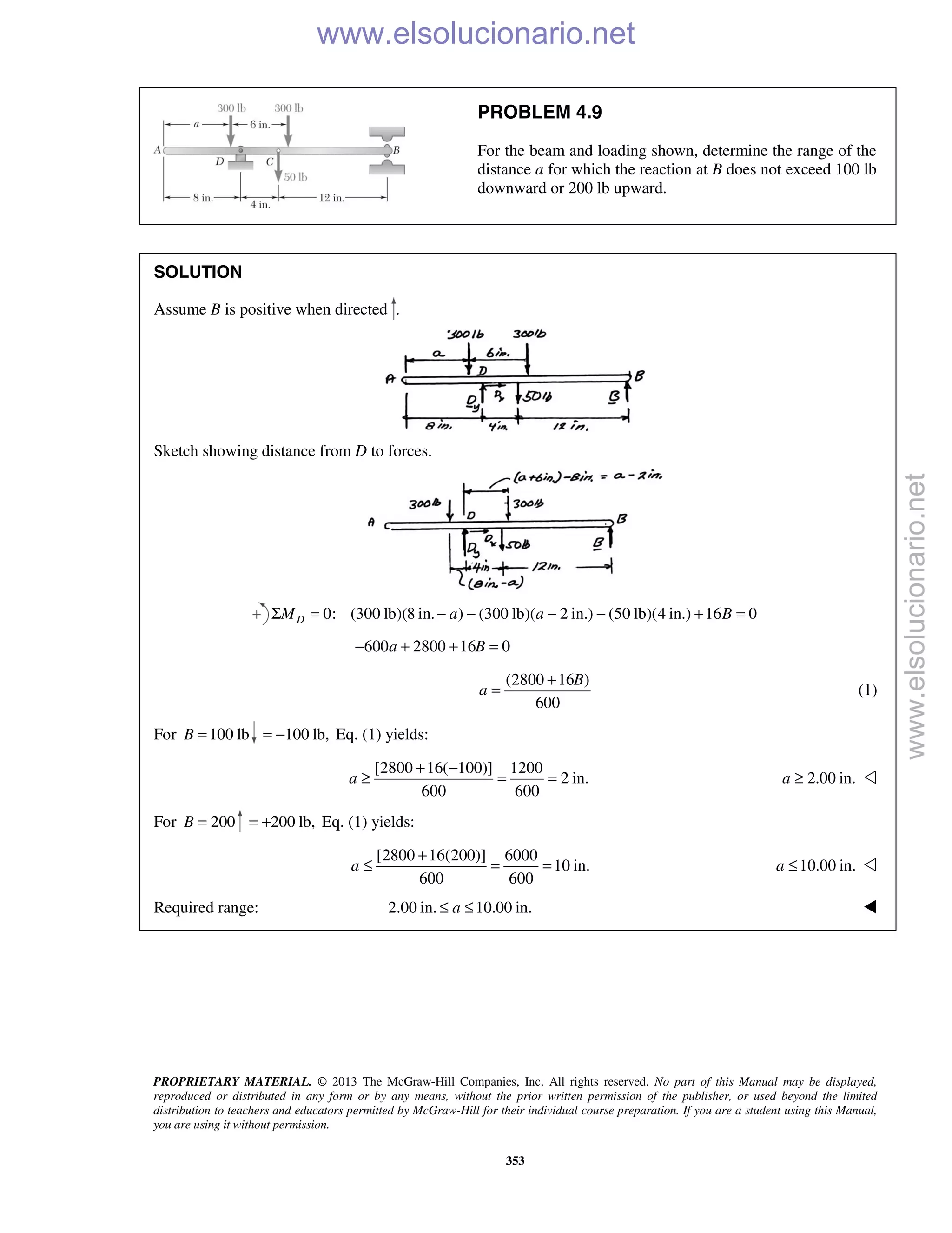 PROPRIETARY MATERIAL. © 2013 The McGraw-Hill Companies, Inc. All rights reserved. No part of this Manual may be displayed,
reproduced or distributed in any form or by any means, without the prior written permission of the publisher, or used beyond the limited
distribution to teachers and educators permitted by McGraw-Hill for their individual course preparation. If you are a student using this Manual,
you are using it without permission.
353
PROBLEM 4.9
For the beam and loading shown, determine the range of the
distance a for which the reaction at B does not exceed 100 lb
downward or 200 lb upward.
SOLUTION
Assume B is positive when directed .
Sketch showing distance from D to forces.
0: (300 lb)(8 in. ) (300 lb)( 2 in.) (50 lb)(4 in.) 16 0DM a a BΣ = − − − − + =
600 2800 16 0a B− + + =
(2800 16 )
600
B
a
+
= (1)
For 100 lbB = 100 lb,= − Eq. (1) yields:
[2800 16( 100)] 1200
2 in.
600 600
a
+ −
≥ = = 2.00 in.a ≥ 
For 200B = 200 lb,= + Eq. (1) yields:
[2800 16(200)] 6000
10 in.
600 600
a
+
≤ = = 10.00 in.a ≤ 
Required range: 2.00 in. 10.00 in.a≤ ≤ 
www.elsolucionario.net
www.elsolucionario.net
 
