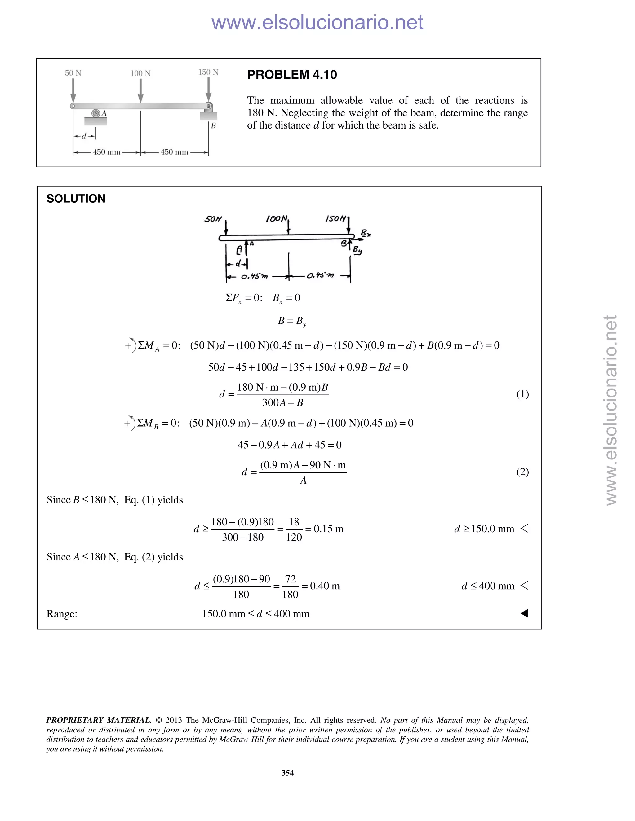 PROPRIETARY MATERIAL. © 2013 The McGraw-Hill Companies, Inc. All rights reserved. No part of this Manual may be displayed,
reproduced or distributed in any form or by any means, without the prior written permission of the publisher, or used beyond the limited
distribution to teachers and educators permitted by McGraw-Hill for their individual course preparation. If you are a student using this Manual,
you are using it without permission.
354
PROBLEM 4.10
The maximum allowable value of each of the reactions is
180 N. Neglecting the weight of the beam, determine the range
of the distance d for which the beam is safe.
SOLUTION
0: 0x xF BΣ = =
yB B=
0: (50 N) (100 N)(0.45 m ) (150 N)(0.9 m ) (0.9 m ) 0AM d d d B dΣ = − − − − + − =
50 45 100 135 150 0.9 0d d d B Bd− + − + + − =
180 N m (0.9 m)
300
B
d
A B
⋅ −
=
−
(1)
0: (50 N)(0.9 m) (0.9 m ) (100 N)(0.45 m) 0BM A dΣ = − − + =
45 0.9 45 0A Ad− + + =
(0.9 m) 90 N mA
d
A
− ⋅
= (2)
Since 180 N,B ≤ Eq. (1) yields
180 (0.9)180 18
0.15 m
300 180 120
d
−
≥ = =
−
150.0 mmd ≥ 
Since 180 N,A ≤ Eq. (2) yields
(0.9)180 90 72
0.40 m
180 180
d
−
≤ = = 400 mmd ≤ 
Range: 150.0 mm 400 mmd≤ ≤  www.elsolucionario.net
www.elsolucionario.net
 