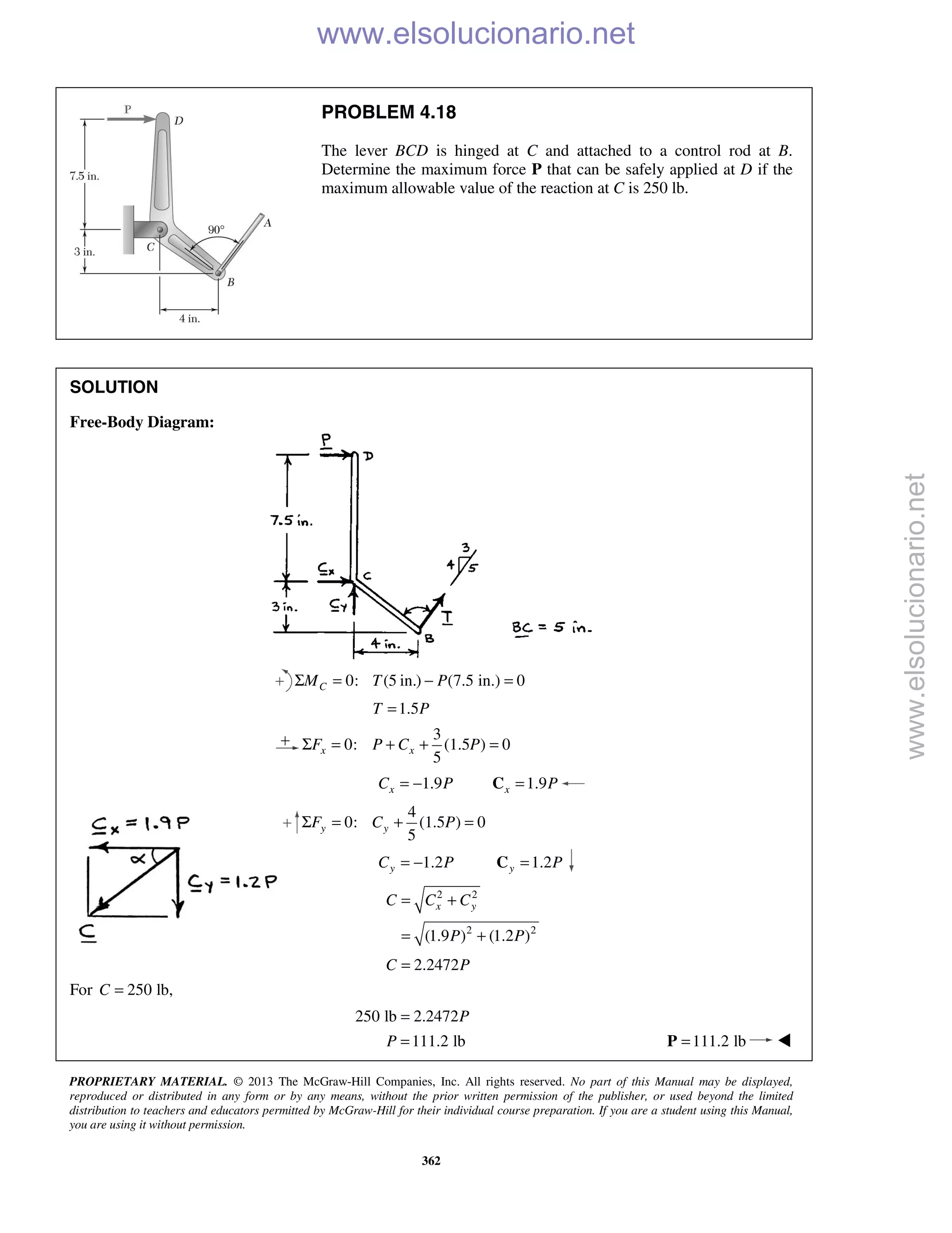 PROPRIETARY MATERIAL. © 2013 The McGraw-Hill Companies, Inc. All rights reserved. No part of this Manual may be displayed,
reproduced or distributed in any form or by any means, without the prior written permission of the publisher, or used beyond the limited
distribution to teachers and educators permitted by McGraw-Hill for their individual course preparation. If you are a student using this Manual,
you are using it without permission.
362
PROBLEM 4.18
The lever BCD is hinged at C and attached to a control rod at B.
Determine the maximum force P that can be safely applied at D if the
maximum allowable value of the reaction at C is 250 lb.
SOLUTION
Free-Body Diagram:
0: (5 in.) (7.5 in.) 0CM T PΣ = − =
1.5T P=
3
0: (1.5 ) 0
5
x xF P C PΣ = + + =
1.9xC P= − 1.9x P=C
4
0: (1.5 ) 0
5
y yF C PΣ = + =
1.2= −yC P 1.2=y PC
2 2
2 2
(1.9 ) (1.2 )
x yC C C
P P
= +
= +
2.2472C P=
For 250 lb,C =
250 lb 2.2472P=
111.2 lbP = 111.2 lb=P 
www.elsolucionario.net
www.elsolucionario.net
 