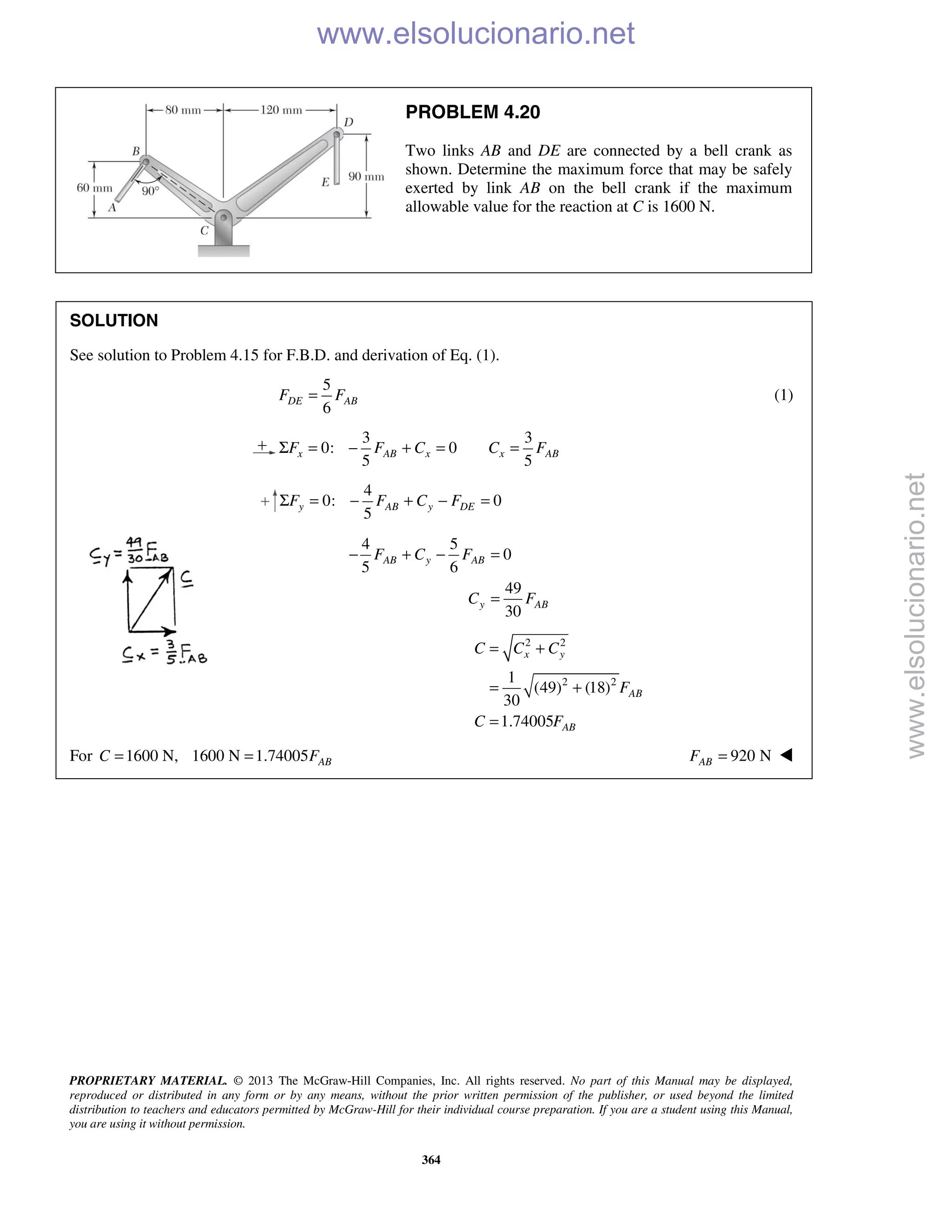 PROPRIETARY MATERIAL. © 2013 The McGraw-Hill Companies, Inc. All rights reserved. No part of this Manual may be displayed,
reproduced or distributed in any form or by any means, without the prior written permission of the publisher, or used beyond the limited
distribution to teachers and educators permitted by McGraw-Hill for their individual course preparation. If you are a student using this Manual,
you are using it without permission.
364
PROBLEM 4.20
Two links AB and DE are connected by a bell crank as
shown. Determine the maximum force that may be safely
exerted by link AB on the bell crank if the maximum
allowable value for the reaction at C is 1600 N.
SOLUTION
See solution to Problem 4.15 for F.B.D. and derivation of Eq. (1).
5
6
DE ABF F= (1)
3 3
0: 0
5 5
x AB x x ABF F C C FΣ = − + = =
4
0: 0
5
y AB y DEF F C FΣ = − + − =
4 5
0
5 6
49
30
AB y AB
y AB
F C F
C F
− + − =
=
2 2
2 21
(49) (18)
30
1.74005
x y
AB
AB
C C C
F
C F
= +
= +
=
For 1600 N, 1600 N 1.74005 ABC F= = 920 NABF = 
www.elsolucionario.net
www.elsolucionario.net
 