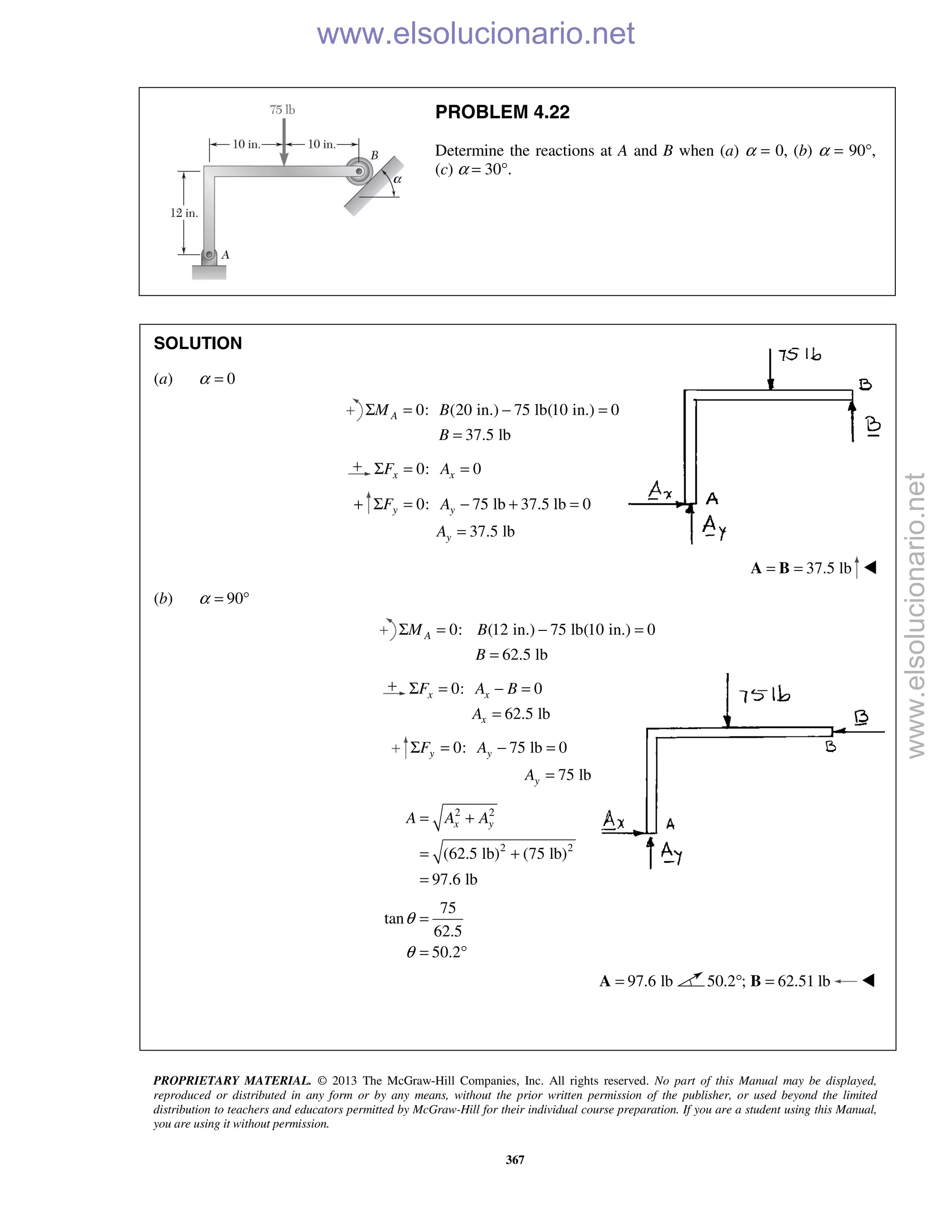PROPRIETARY MATERIAL. © 2013 The McGraw-Hill Companies, Inc. All rights reserved. No part of this Manual may be displayed,
reproduced or distributed in any form or by any means, without the prior written permission of the publisher, or used beyond the limited
distribution to teachers and educators permitted by McGraw-Hill for their individual course preparation. If you are a student using this Manual,
you are using it without permission.
367
PROBLEM 4.22
Determine the reactions at A and B when (a) α = 0, (b) α = 90°,
(c) α = 30°.
SOLUTION
(a) 0α =
0: (20 in.) 75 lb(10 in.) 0
37.5 lb
AM B
B
Σ = − =
=
0: 0x xF AΣ = =
+ 0: 75 lb 37.5 lb 0
37.5 lb
y y
y
F A
A
Σ = − + =
=
37.5 lb= =A B 
(b) 90α = °
0: (12 in.) 75 lb(10 in.) 0
62.5 lb
AM B
B
Σ = − =
=
0: 0
62.5 lb
x x
x
F A B
A
Σ = − =
=
0: 75 lb 0
75 lb
y y
y
F A
A
Σ = − =
=
2 2
2 2
(62.5 lb) (75 lb)
97.6 lb
x yA A A= +
= +
=
75
tan
62.5
50.2
θ
θ
=
= °
97.6 lb=A 50.2 ; 62.51 lb° =B 


www.elsolucionario.net
www.elsolucionario.net
 