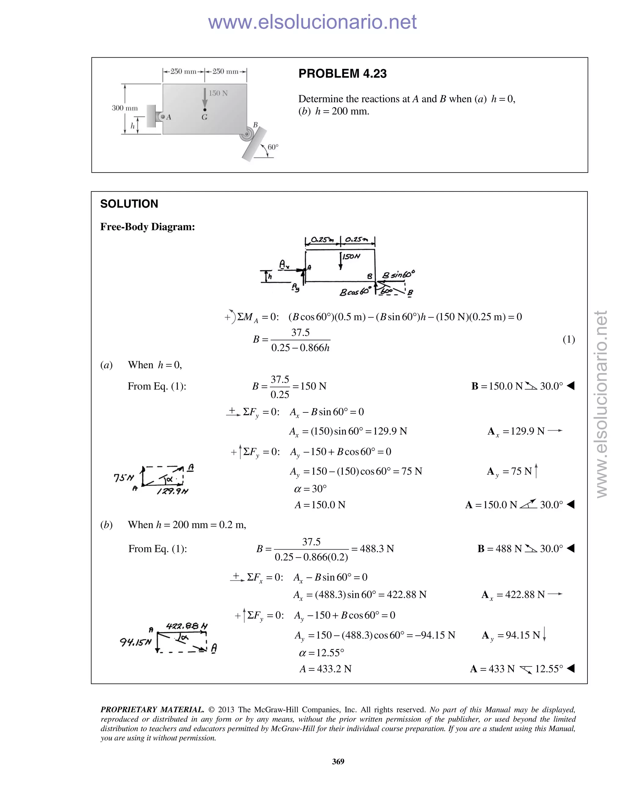 PROPRIETARY MATERIAL. © 2013 The McGraw-Hill Companies, Inc. All rights reserved. No part of this Manual may be displayed,
reproduced or distributed in any form or by any means, without the prior written permission of the publisher, or used beyond the limited
distribution to teachers and educators permitted by McGraw-Hill for their individual course preparation. If you are a student using this Manual,
you are using it without permission.
369
PROBLEM 4.23
Determine the reactions at A and B when (a) 0,h =
(b) 200 mm.h =
SOLUTION
Free-Body Diagram:
0: ( cos60 )(0.5 m) ( sin 60 ) (150 N)(0.25 m) 0AM B B hΣ = ° − ° − =
37.5
0.25 0.866
B
h
=
−
(1)
(a) When 0,h =
From Eq. (1):
37.5
150 N
0.25
B = = 150.0 N=B 30.0° 
0: sin 60 0y xF A BΣ = − ° =
(150)sin 60 129.9 NxA = ° = 129.9 Nx =A
0: 150 cos60 0y yF A BΣ = − + ° =
150 (150)cos60 75 NyA = − ° = 75 Ny =A
30
150.0 NA
α = °
= 150.0 N=A 30.0° 
(b) When h = 200 mm = 0.2 m,
From Eq. (1):
37.5
488.3 N
0.25 0.866(0.2)
B = =
−
488 N=B 30.0° 
0: sin 60 0x xF A BΣ = − ° =
(488.3)sin 60 422.88 NxA = ° = 422.88 Nx =A
0: 150 cos60 0y yF A BΣ = − + ° =
150 (488.3)cos60 94.15 NyA = − ° = − 94.15 Ny =A
12.55
433.2 NA
α = °
= 433 N=A 12.55° 
www.elsolucionario.net
www.elsolucionario.net
 
