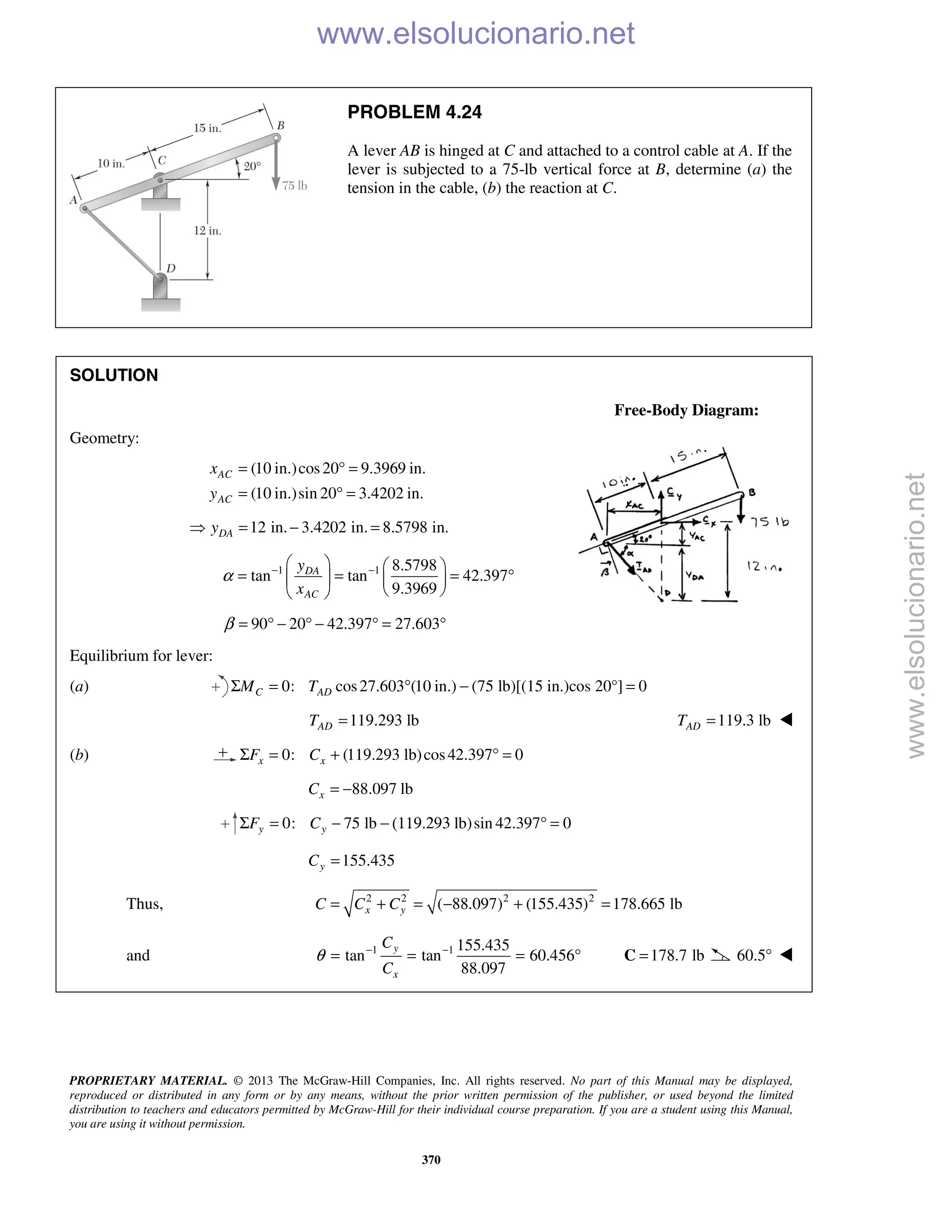 PROPRIETARY MATERIAL. © 2013 The McGraw-Hill Companies, Inc. All rights reserved. No part of this Manual may be displayed,
reproduced or distributed in any form or by any means, without the prior written permission of the publisher, or used beyond the limited
distribution to teachers and educators permitted by McGraw-Hill for their individual course preparation. If you are a student using this Manual,
you are using it without permission.
370
PROBLEM 4.24
A lever AB is hinged at C and attached to a control cable at A. If the
lever is subjected to a 75-lb vertical force at B, determine (a) the
tension in the cable, (b) the reaction at C.
SOLUTION
Free-Body Diagram:
Geometry:
(10 in.)cos20 9.3969 in.
(10 in.)sin 20 3.4202 in.
AC
AC
x
y
= ° =
= ° =
12 in. 3.4202 in. 8.5798 in.DAy = − =
1 1 8.5798
tan tan 42.397
9.3969
DA
AC
y
x
α − −   
= = = °   
  
90 20 42.397 27.603β = ° − ° − ° = °
Equilibrium for lever:
(a) 0: cos27.603 (10 in.) (75 lb)[(15 in.)cos 20°] 0C ADM TΣ = ° − =
119.293 lbADT = 119.3 lbADT = 
(b) 0: (119.293 lb)cos42.397 0x xF CΣ = + ° =
88.097 lbxC = −
0: 75 lb lb)sin 42.397 0y yF CΣ = − − (119.293 ° =
155.435yC =
Thus, 2 2 2 2
( 88.097) (155.435) 178.665 lbx yC C C= + = − + =
and 1 1 155.435
tan tan 60.456
88.097
y
x
C
C
θ − −
= = = ° 178.7 lb=C 60.5° 
www.elsolucionario.net
www.elsolucionario.net
 