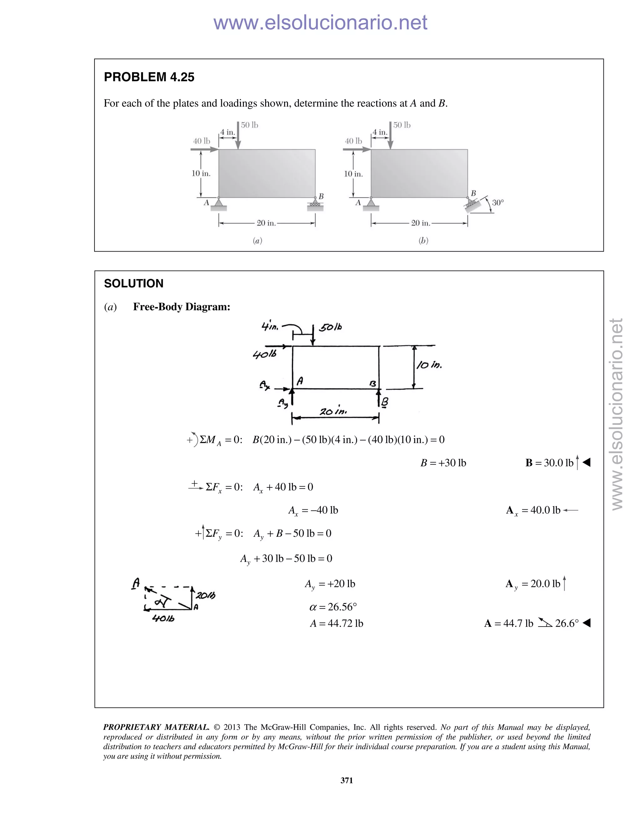 PROPRIETARY MATERIAL. © 2013 The McGraw-Hill Companies, Inc. All rights reserved. No part of this Manual may be displayed,
reproduced or distributed in any form or by any means, without the prior written permission of the publisher, or used beyond the limited
distribution to teachers and educators permitted by McGraw-Hill for their individual course preparation. If you are a student using this Manual,
you are using it without permission.
371
PROBLEM 4.25
For each of the plates and loadings shown, determine the reactions at A and B.
SOLUTION
(a) Free-Body Diagram:
0: (20 in.) (50 lb)(4 in.) (40 lb)(10 in.) 0AM BΣ = − − =
30 lbB = + 30.0 lb=B 
0: 40 lb 0x xF AΣ = + =
40 lbxA = − 40.0 lbx =A
0: 50 lb 0y yF A BΣ = + − =
30 lb 50 lb 0yA + − =
20 lbyA = + 20.0 lby =A
26.56
44.72 lbA
α = °
= 44.7 lb=A 26.6° 



www.elsolucionario.net
www.elsolucionario.net
 