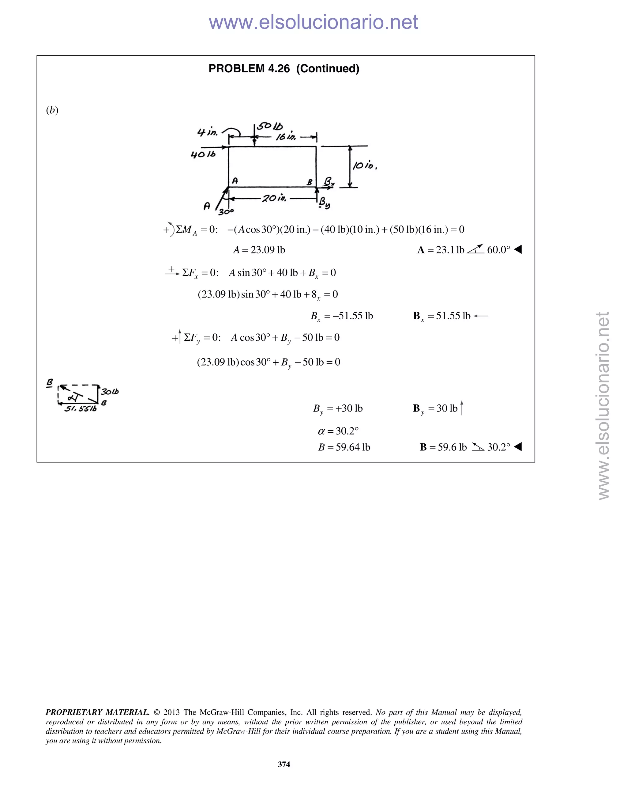 PROPRIETARY MATERIAL. © 2013 The McGraw-Hill Companies, Inc. All rights reserved. No part of this Manual may be displayed,
reproduced or distributed in any form or by any means, without the prior written permission of the publisher, or used beyond the limited
distribution to teachers and educators permitted by McGraw-Hill for their individual course preparation. If you are a student using this Manual,
you are using it without permission.
374
PROBLEM 4.26 (Continued)
(b)
0: ( cos30 )(20 in.) (40 lb)(10 in.) (50 lb)(16 in.) 0AM AΣ = − ° − + =
23.09 lbA = 23.1lb=A 60.0° 
0: sin30 40 lb 0x xF A BΣ = ° + + =
(23.09 lb)sin30 40 lb 8 0x° + + =
51.55 lbxB = − 51.55 lbx =B
0: cos30 50 lb 0y yF A BΣ = ° + − =
(23.09 lb)cos30 50 lb 0yB° + − =
30 lbyB = + 30 lby =B
30.2
59.64 lbB
α = °
= 59.6 lb=B 30.2° 
www.elsolucionario.net
www.elsolucionario.net
 