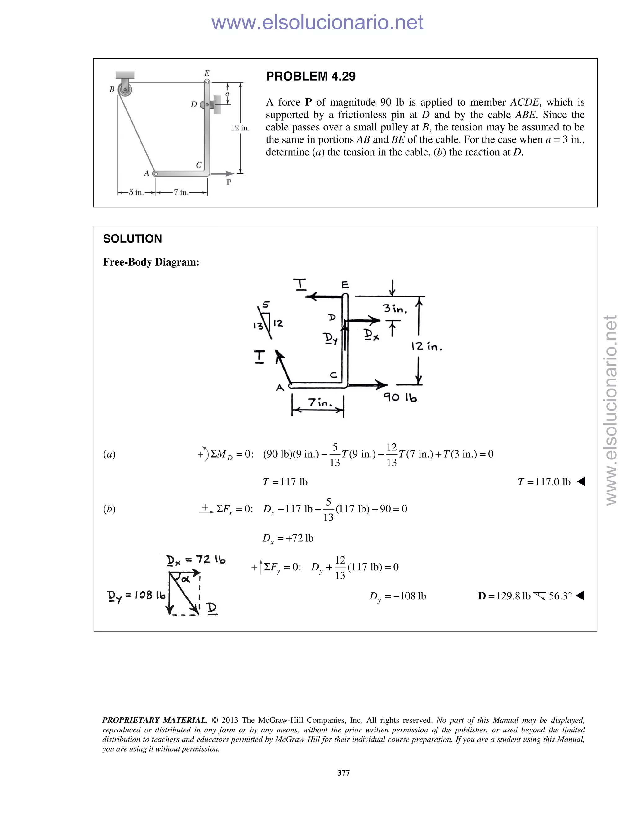 PROPRIETARY MATERIAL. © 2013 The McGraw-Hill Companies, Inc. All rights reserved. No part of this Manual may be displayed,
reproduced or distributed in any form or by any means, without the prior written permission of the publisher, or used beyond the limited
distribution to teachers and educators permitted by McGraw-Hill for their individual course preparation. If you are a student using this Manual,
you are using it without permission.
377
PROBLEM 4.29
A force P of magnitude 90 lb is applied to member ACDE, which is
supported by a frictionless pin at D and by the cable ABE. Since the
cable passes over a small pulley at B, the tension may be assumed to be
the same in portions AB and BE of the cable. For the case when a = 3 in.,
determine (a) the tension in the cable, (b) the reaction at D.
SOLUTION
Free-Body Diagram:
(a)
5 12
0: (90 lb)(9 in.) (9 in.) (7 in.) (3 in.) 0
13 13
DM T T TΣ = − − + =
117 lbT = 117.0 lbT = 
(b)
5
0: 117 lb (117 lb) 90 0
13
x xF DΣ = − − + =
72 lbxD = +
12
0: lb) 0
13
y yF DΣ = + (117 =
108 lbyD = − 129.8 lb=D 56.3° 

www.elsolucionario.net
www.elsolucionario.net
 
