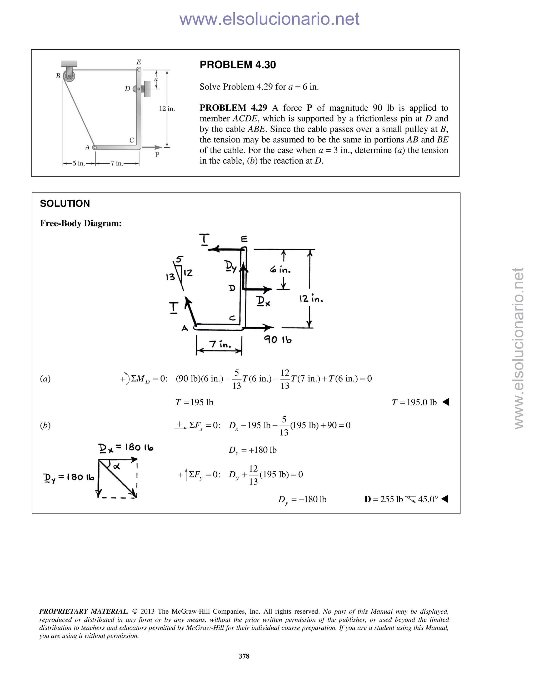 PROPRIETARY MATERIAL. © 2013 The McGraw-Hill Companies, Inc. All rights reserved. No part of this Manual may be displayed,
reproduced or distributed in any form or by any means, without the prior written permission of the publisher, or used beyond the limited
distribution to teachers and educators permitted by McGraw-Hill for their individual course preparation. If you are a student using this Manual,
you are using it without permission.
378
PROBLEM 4.30
Solve Problem 4.29 for a = 6 in.
PROBLEM 4.29 A force P of magnitude 90 lb is applied to
member ACDE, which is supported by a frictionless pin at D and
by the cable ABE. Since the cable passes over a small pulley at B,
the tension may be assumed to be the same in portions AB and BE
of the cable. For the case when a = 3 in., determine (a) the tension
in the cable, (b) the reaction at D.
SOLUTION
Free-Body Diagram:
(a)
5 12
0: (90 lb)(6 in.) (6 in.) (7 in.) (6 in.) 0
13 13
DM T T TΣ = − − + =
195 lbT = 195.0 lbT = 
(b)
5
0: 195 lb (195 lb) 90 0
13
x xF DΣ = − − + =
180 lbxD = +
12
0: lb) 0
13
y yF DΣ = + (195 =
180 lbyD = − 255 lb=D 45.0° 
www.elsolucionario.net
www.elsolucionario.net
 