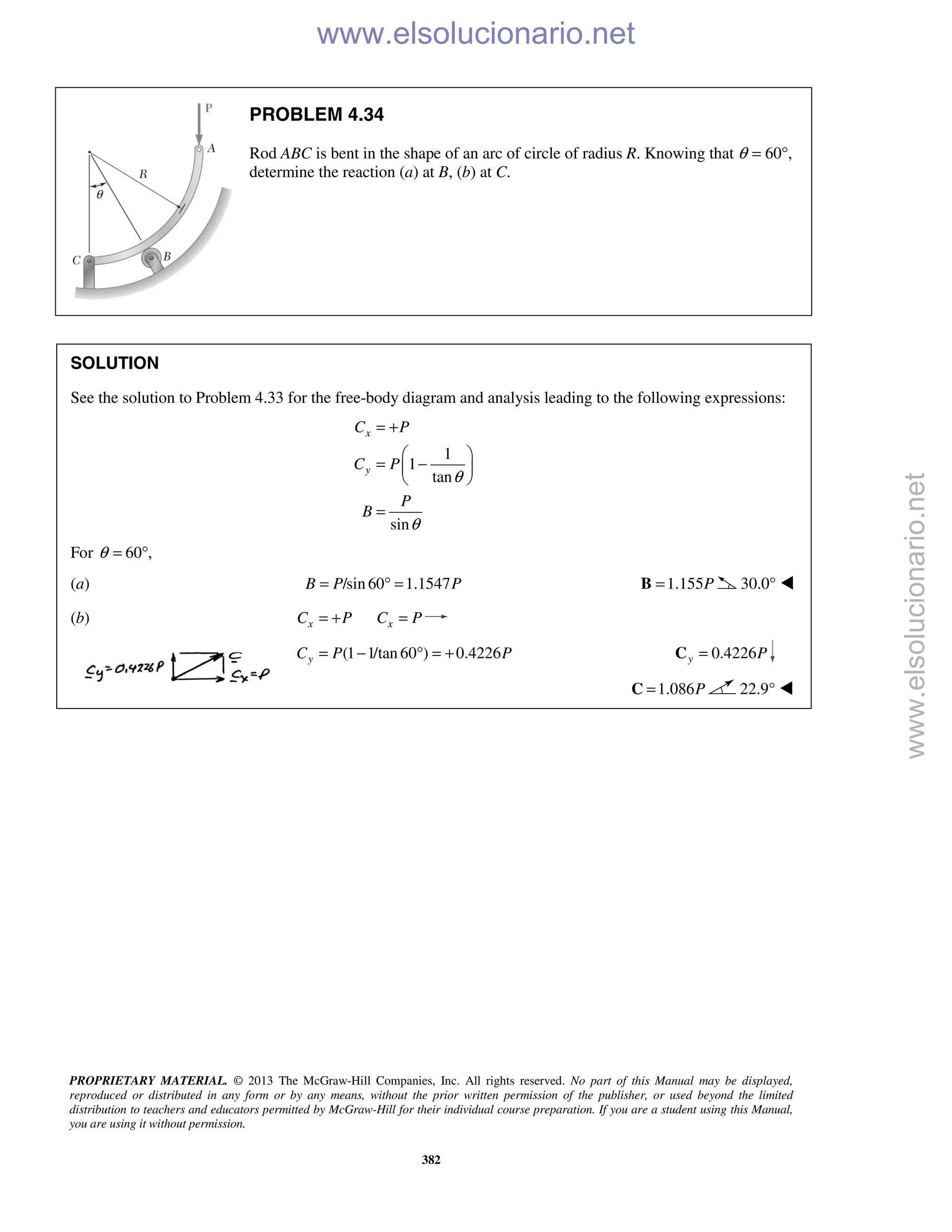 PROPRIETARY MATERIAL. © 2013 The McGraw-Hill Companies, Inc. All rights reserved. No part of this Manual may be displayed,
reproduced or distributed in any form or by any means, without the prior written permission of the publisher, or used beyond the limited
distribution to teachers and educators permitted by McGraw-Hill for their individual course preparation. If you are a student using this Manual,
you are using it without permission.
382
PROBLEM 4.34
Rod ABC is bent in the shape of an arc of circle of radius R. Knowing that θ = 60°,
determine the reaction (a) at B, (b) at C.
SOLUTION
See the solution to Problem 4.33 for the free-body diagram and analysis leading to the following expressions:
1
1
tan
sin
x
y
C P
C P
P
B
θ
θ
= +
 
= − 
 
=
For 60 ,θ = °
(a) /sin 60 1.1547B P P= ° = 1.155P=B 30.0° 
(b) x xC P C P= + =
(1 1/tan 60 ) 0.4226yC P P= − ° = + 0.4226y P=C
1.086P=C 22.9° 
www.elsolucionario.net
www.elsolucionario.net
 