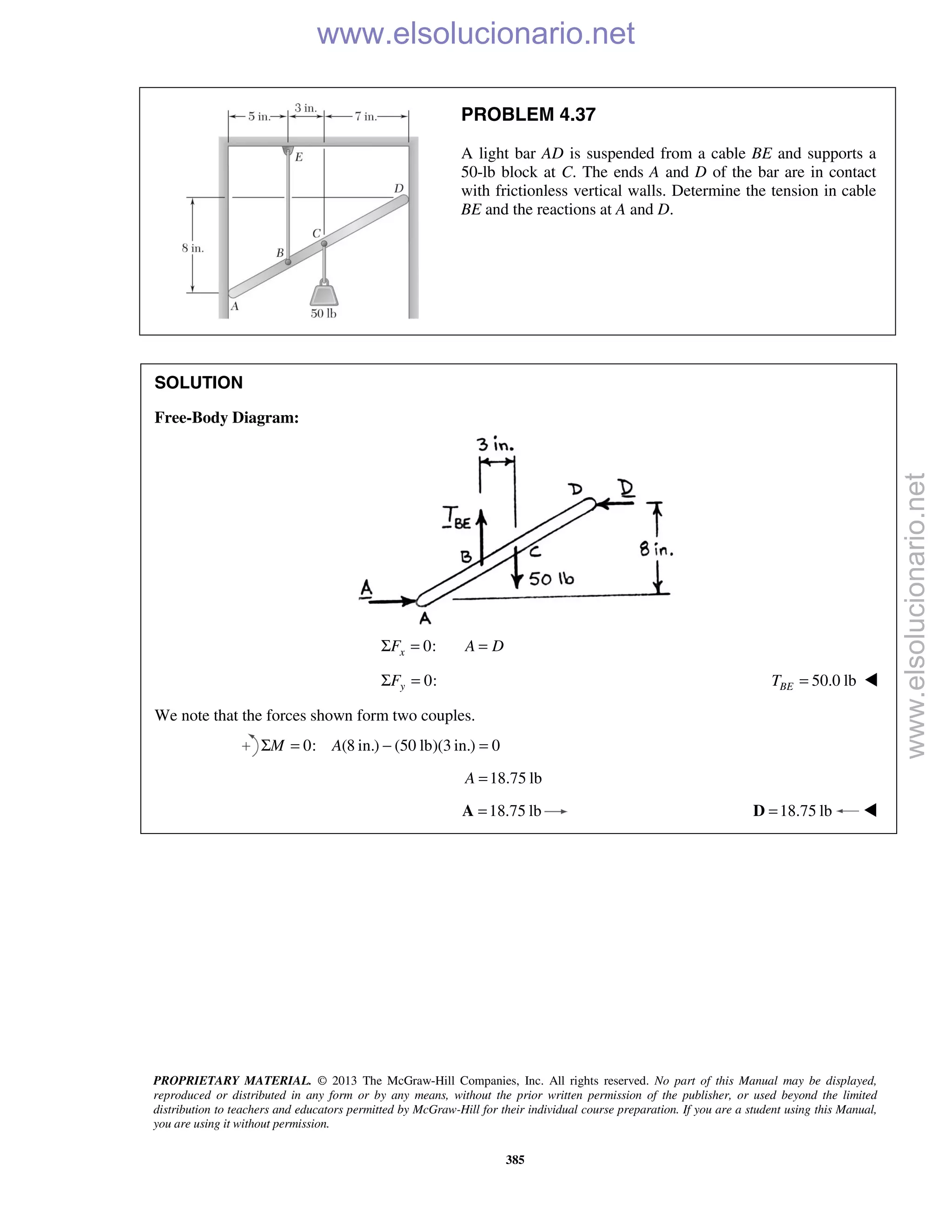 PROPRIETARY MATERIAL. © 2013 The McGraw-Hill Companies, Inc. All rights reserved. No part of this Manual may be displayed,
reproduced or distributed in any form or by any means, without the prior written permission of the publisher, or used beyond the limited
distribution to teachers and educators permitted by McGraw-Hill for their individual course preparation. If you are a student using this Manual,
you are using it without permission.
385
PROBLEM 4.37
A light bar AD is suspended from a cable BE and supports a
50-lb block at C. The ends A and D of the bar are in contact
with frictionless vertical walls. Determine the tension in cable
BE and the reactions at A and D.
SOLUTION
Free-Body Diagram:
0:xF A DΣ = =
0:Σ =yF 50.0 lb=BET 
We note that the forces shown form two couples.
0: (8 in.) (50 lb)(3 in.) 0M AΣ = − =
18.75 lbA =
18.75 lb=A 18.75 lb=D 
www.elsolucionario.net
www.elsolucionario.net
 