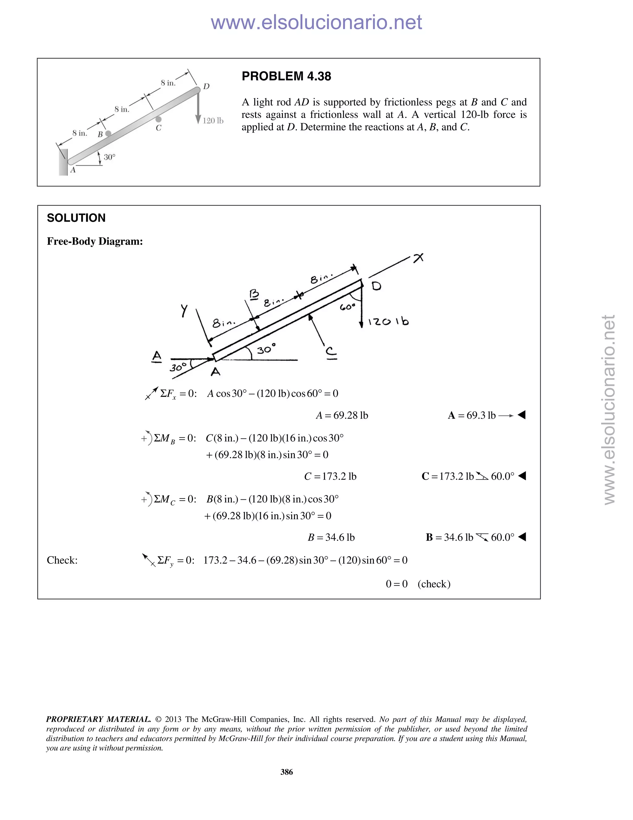 PROPRIETARY MATERIAL. © 2013 The McGraw-Hill Companies, Inc. All rights reserved. No part of this Manual may be displayed,
reproduced or distributed in any form or by any means, without the prior written permission of the publisher, or used beyond the limited
distribution to teachers and educators permitted by McGraw-Hill for their individual course preparation. If you are a student using this Manual,
you are using it without permission.
386
PROBLEM 4.38
A light rod AD is supported by frictionless pegs at B and C and
rests against a frictionless wall at A. A vertical 120-lb force is
applied at D. Determine the reactions at A, B, and C.
SOLUTION
Free-Body Diagram:
0: cos30 (120 lb)cos60 0xF AΣ = ° − ° =
69.28 lbA = 69.3 lb=A 
0: (8 in.) (120 lb)(16 in.)cos30
(69.28 lb)(8 in.)sin30 0
BM CΣ = − °
+ ° =
173.2 lbC = 173.2 lb=C 60.0° 
0: (8 in.) (120 lb)(8 in.)cos30
(69.28 lb)(16 in.)sin30 0
CM BΣ = − °
+ ° =
34.6 lbB = 34.6 lb=B 60.0° 
Check: 0: 173.2 34.6 (69.28)sin30 (120)sin60 0yFΣ = − − ° − ° =
0 0 (check)= 
www.elsolucionario.net
www.elsolucionario.net
 