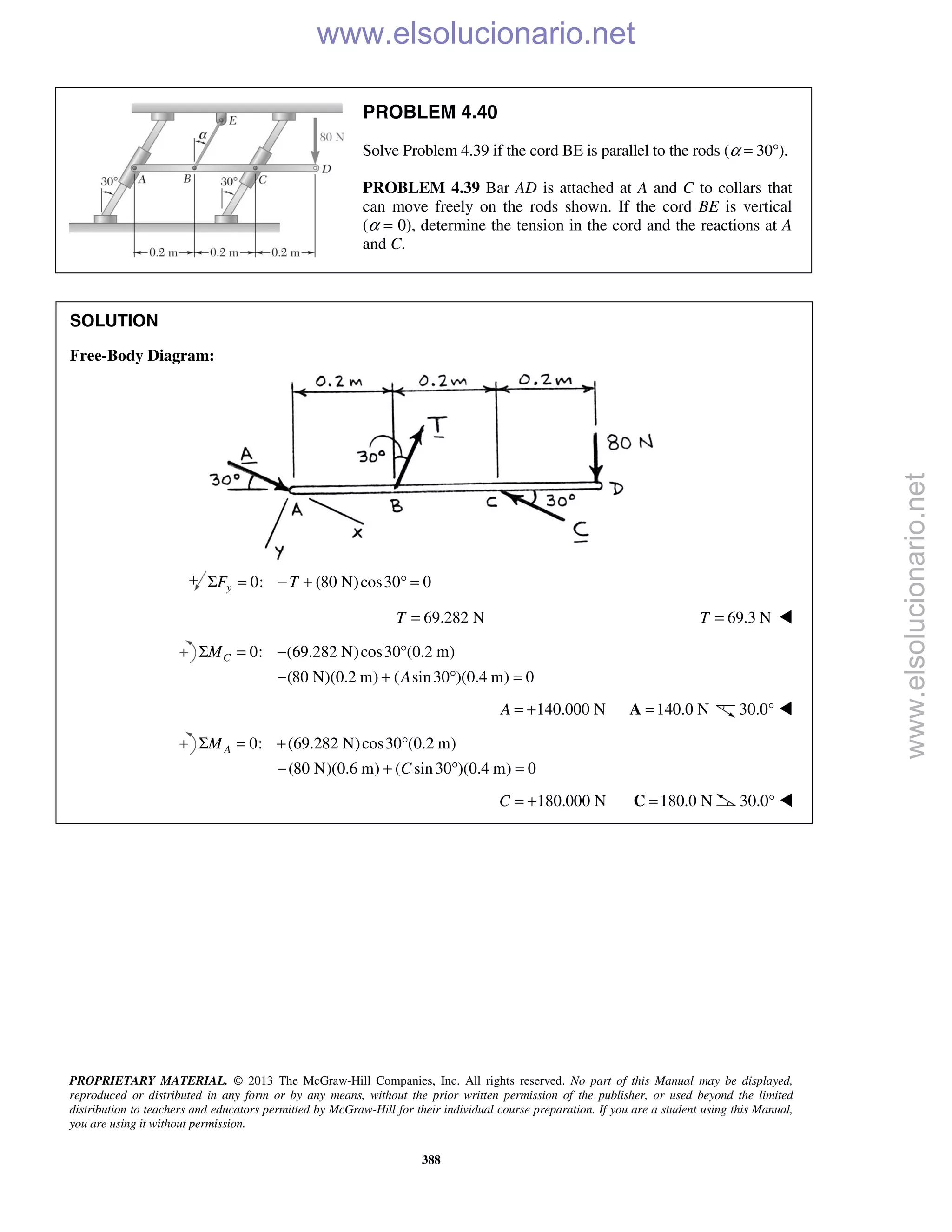 PROPRIETARY MATERIAL. © 2013 The McGraw-Hill Companies, Inc. All rights reserved. No part of this Manual may be displayed,
reproduced or distributed in any form or by any means, without the prior written permission of the publisher, or used beyond the limited
distribution to teachers and educators permitted by McGraw-Hill for their individual course preparation. If you are a student using this Manual,
you are using it without permission.
388
PROBLEM 4.40
Solve Problem 4.39 if the cord BE is parallel to the rods (α = 30°).
PROBLEM 4.39 Bar AD is attached at A and C to collars that
can move freely on the rods shown. If the cord BE is vertical
(α = 0), determine the tension in the cord and the reactions at A
and C.
SOLUTION
Free-Body Diagram:
0: (80 N)cos30 0yF TΣ = − + ° =
69.282 NT = 69.3 NT = 
0: (69.282 N)cos30 (0.2 m)
(80 N)(0.2 m) ( sin30 )(0.4 m) 0
CM
A
Σ = − °
− + ° =
140.000 NA = + 140.0 N=A 30.0° 
0: (69.282 N)cos30 (0.2 m)
(80 N)(0.6 m) ( sin30 )(0.4 m) 0
AM
C
Σ = + °
− + ° =
180.000 NC = + 180.0 N=C 30.0° 
www.elsolucionario.net
www.elsolucionario.net
 