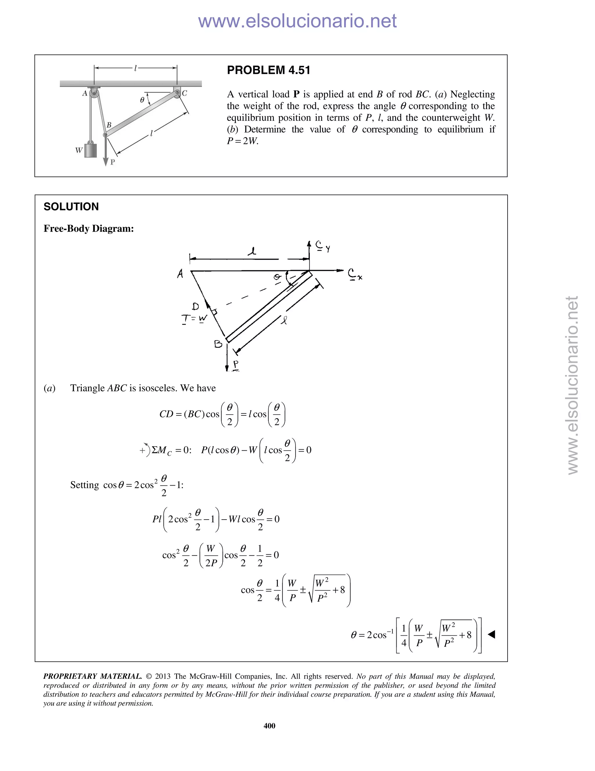 PROPRIETARY MATERIAL. © 2013 The McGraw-Hill Companies, Inc. All rights reserved. No part of this Manual may be displayed,
reproduced or distributed in any form or by any means, without the prior written permission of the publisher, or used beyond the limited
distribution to teachers and educators permitted by McGraw-Hill for their individual course preparation. If you are a student using this Manual,
you are using it without permission.
400
PROBLEM 4.51
A vertical load P is applied at end B of rod BC. (a) Neglecting
the weight of the rod, express the angle θ corresponding to the
equilibrium position in terms of P, l, and the counterweight W.
(b) Determine the value of θ corresponding to equilibrium if
P = 2W.
SOLUTION
Free-Body Diagram:
(a) Triangle ABC is isosceles. We have
( )cos cos
2 2
CD BC l
θ θ   
= =   
   
0: ( cos ) cos 0
2
CM P l W l
θ
θ
 
Σ = − = 
 
Setting 2
cos 2cos 1:
2
θ
θ = −
2
2cos 1 cos 0
2 2
Pl Wl
θ θ 
− − = 
 
2
2
2
1
cos cos 0
2 2 2 2
1
cos 8
2 4
W
P
W W
P P
θ θ
θ
 
− − = 
 
 
 = ± +
 
 
2
1
2
1
2cos 8
4
W W
P P
θ −
  
  = ± +
  
  

www.elsolucionario.net
www.elsolucionario.net
 