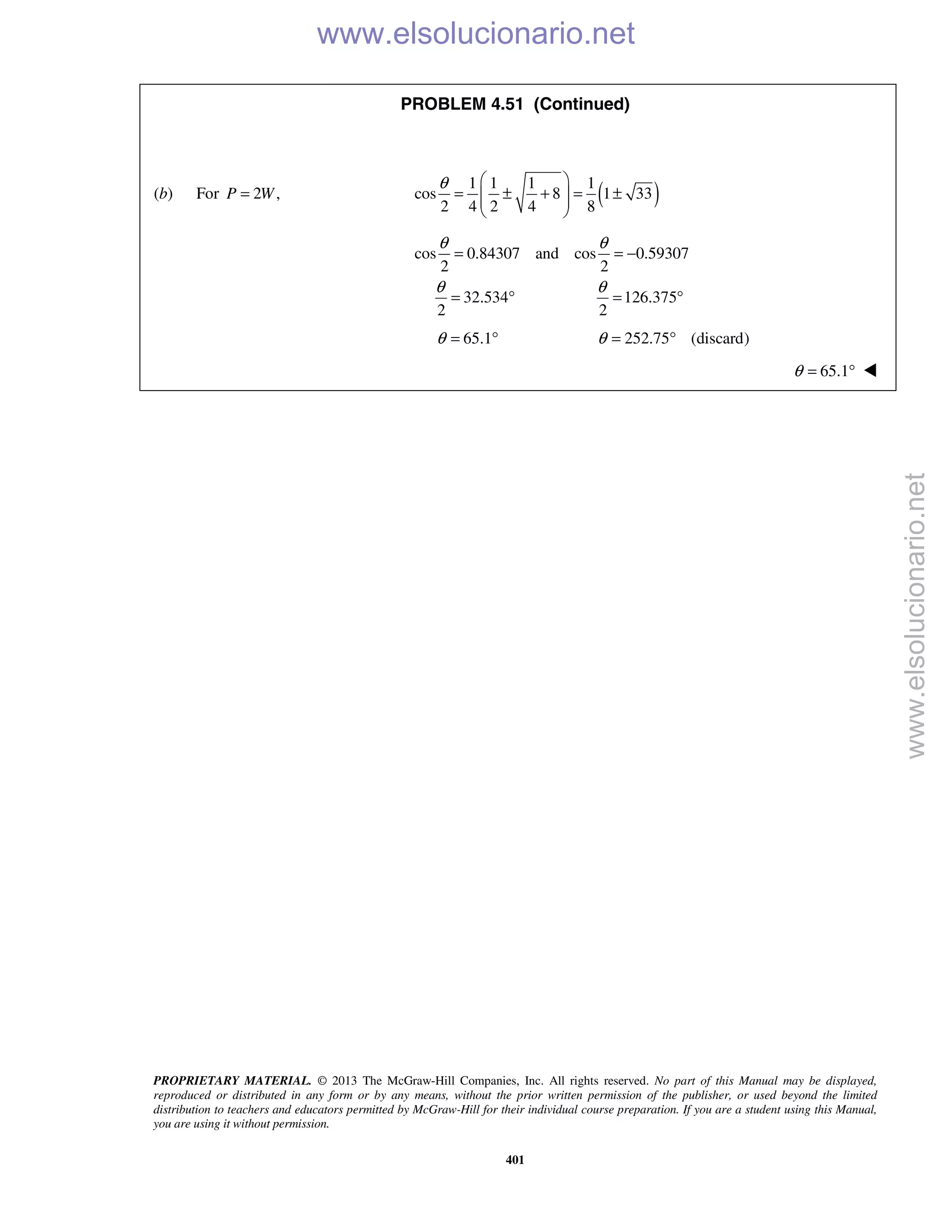 PROPRIETARY MATERIAL. © 2013 The McGraw-Hill Companies, Inc. All rights reserved. No part of this Manual may be displayed,
reproduced or distributed in any form or by any means, without the prior written permission of the publisher, or used beyond the limited
distribution to teachers and educators permitted by McGraw-Hill for their individual course preparation. If you are a student using this Manual,
you are using it without permission.
401
PROBLEM 4.51 (Continued)
(b) For 2 ,P W= ( )1 1 1 1
cos 8 1 33
2 4 2 4 8
θ  
= ± + = ±  
 
cos 0.84307 and cos 0.59307
2 2
32.534 126.375
2 2
θ θ
θ θ
= = −
= ° = °
65.1θ = ° 252.75 (discard)θ = °
65.1θ = ° 
www.elsolucionario.net
www.elsolucionario.net
 