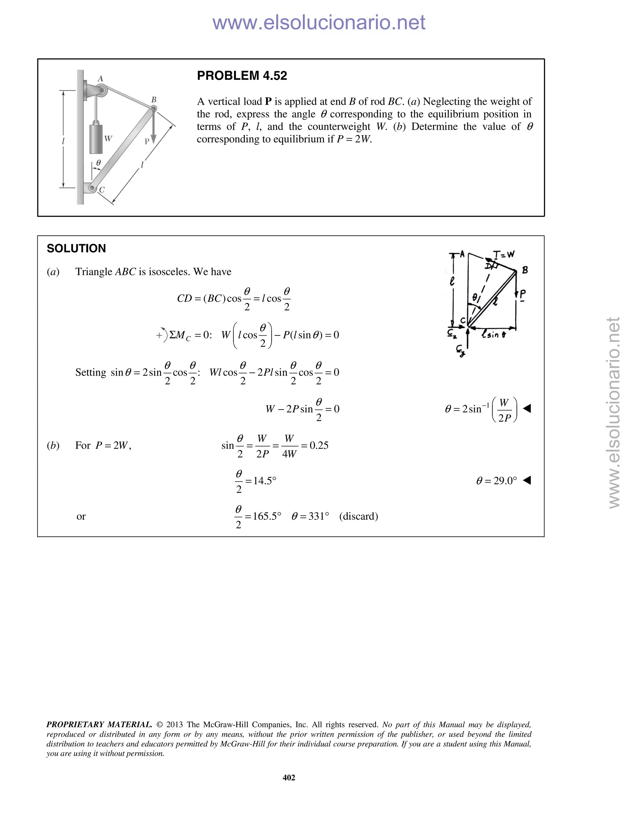 PROPRIETARY MATERIAL. © 2013 The McGraw-Hill Companies, Inc. All rights reserved. No part of this Manual may be displayed,
reproduced or distributed in any form or by any means, without the prior written permission of the publisher, or used beyond the limited
distribution to teachers and educators permitted by McGraw-Hill for their individual course preparation. If you are a student using this Manual,
you are using it without permission.
402
PROBLEM 4.52
A vertical load P is applied at end B of rod BC. (a) Neglecting the weight of
the rod, express the angle θ corresponding to the equilibrium position in
terms of P, l, and the counterweight W. (b) Determine the value of θ
corresponding to equilibrium if P = 2W.
SOLUTION
(a) Triangle ABC is isosceles. We have
( )cos cos
2 2
CD BC l
θ θ
= =
0: cos ( sin ) 0
2
CM W l P l
θ
θ
 
Σ = − = 
 
Setting sin 2sin cos : cos 2 sin cos 0
2 2 2 2 2
Wl Pl
θ θ θ θ θ
θ = − =
2 sin 0
2
W P
θ
− = 1
2sin
2
W
P
θ −  
=  
 

(b) For 2 ,P W= sin 0.25
2 2 4
W W
P W
θ
= = =
14.5
2
θ
= ° 29.0θ = ° 
or 165.5 331 (discard)
2
θ
θ= ° = °
www.elsolucionario.net
www.elsolucionario.net
 