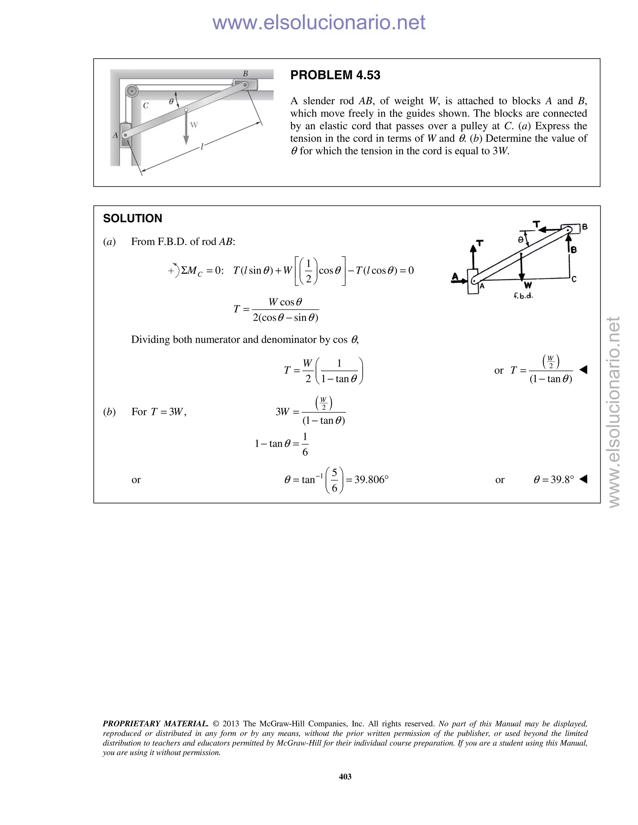 PROPRIETARY MATERIAL. © 2013 The McGraw-Hill Companies, Inc. All rights reserved. No part of this Manual may be displayed,
reproduced or distributed in any form or by any means, without the prior written permission of the publisher, or used beyond the limited
distribution to teachers and educators permitted by McGraw-Hill for their individual course preparation. If you are a student using this Manual,
you are using it without permission.
403
PROBLEM 4.53
A slender rod AB, of weight W, is attached to blocks A and B,
which move freely in the guides shown. The blocks are connected
by an elastic cord that passes over a pulley at C. (a) Express the
tension in the cord in terms of W and θ. (b) Determine the value of
θ for which the tension in the cord is equal to 3W.
SOLUTION
(a) From F.B.D. of rod AB:
1
0: ( sin ) cos ( cos ) 0
2
CM T l W T lθ θ θ
  
Σ = + − =  
  
cos
2(cos sin )
W
T
θ
θ θ
=
−
Dividing both numerator and denominator by cos θ,
1
2 1 tan
W
T
θ
 
=  − 
or
( )2
(1 tan )
W
T
θ
=
−

(b) For 3 ,T W=
( )2
3
(1 tan )
1
1 tan
6
W
W
θ
θ
=
−
− =
or 1 5
tan 39.806
6
θ −  
= = ° 
 
or 39.8θ = ° 
www.elsolucionario.net
www.elsolucionario.net
 