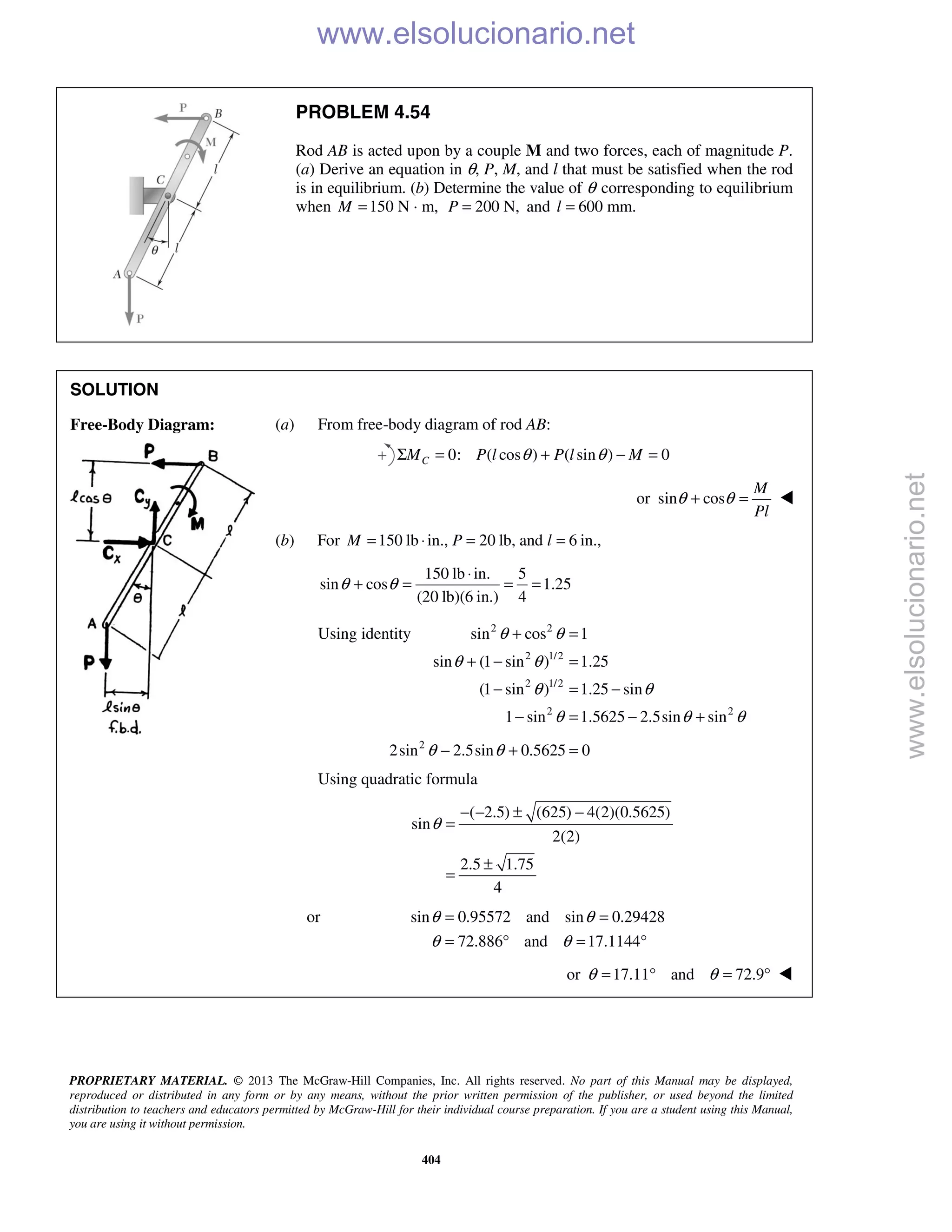 PROPRIETARY MATERIAL. © 2013 The McGraw-Hill Companies, Inc. All rights reserved. No part of this Manual may be displayed,
reproduced or distributed in any form or by any means, without the prior written permission of the publisher, or used beyond the limited
distribution to teachers and educators permitted by McGraw-Hill for their individual course preparation. If you are a student using this Manual,
you are using it without permission.
404
PROBLEM 4.54
Rod AB is acted upon by a couple M and two forces, each of magnitude P.
(a) Derive an equation in θ, P, M, and l that must be satisfied when the rod
is in equilibrium. (b) Determine the value of θ corresponding to equilibrium
when 150 N · m,M = 200 N,P = and 600 mm.l =
SOLUTION
Free-Body Diagram: (a) From free-body diagram of rod AB:
0: ( cos ) ( sin ) 0CM P l P l Mθ θΣ = + − =
or sin cos
M
Pl
θ θ+ = 
(b) For 150 lb in., 20 lb, and 6 in.,M P l= ⋅ = =
150 lb in. 5
sin cos 1.25
(20 lb)(6 in.) 4
θ θ
⋅
+ = = =
Using identity 2 2
2 1/2
2 1/2
2 2
sin cos 1
sin (1 sin ) 1.25
(1 sin ) 1.25 sin
1 sin 1.5625 2.5sin sin
θ θ
θ θ
θ θ
θ θ θ
+ =
+ − =
− = −
− = − +
2
2sin 2.5sin 0.5625 0θ θ− + =
Using quadratic formula
( 2.5) (625) 4(2)(0.5625)
sin
2(2)
2.5 1.75
4
θ
− − ± −
=
±
=
or sin 0.95572 and sin 0.29428
72.886 and 17.1144
θ θ
θ θ
= =
= ° = °
or 17.11 and 72.9θ θ= ° = ° 
www.elsolucionario.net
www.elsolucionario.net
 