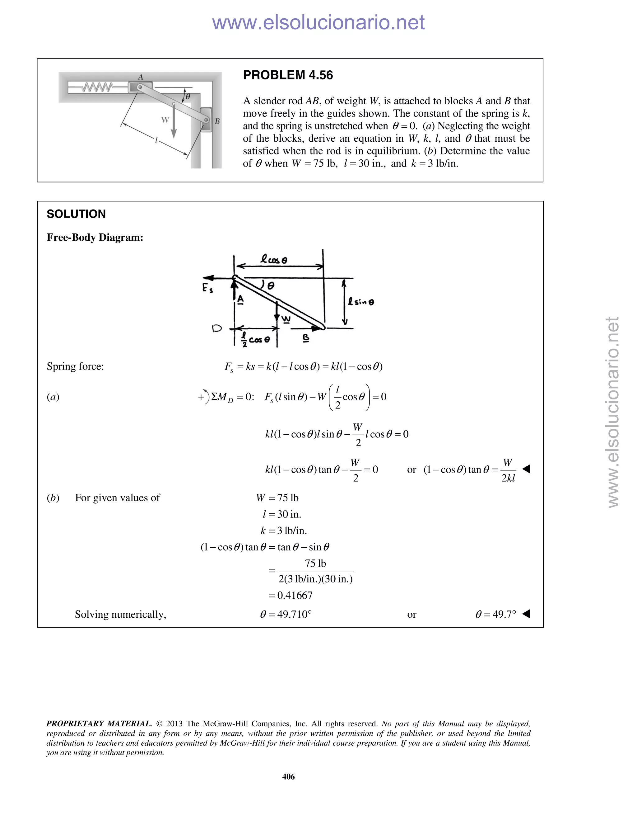 PROPRIETARY MATERIAL. © 2013 The McGraw-Hill Companies, Inc. All rights reserved. No part of this Manual may be displayed,
reproduced or distributed in any form or by any means, without the prior written permission of the publisher, or used beyond the limited
distribution to teachers and educators permitted by McGraw-Hill for their individual course preparation. If you are a student using this Manual,
you are using it without permission.
406
PROBLEM 4.56
A slender rod AB, of weight W, is attached to blocks A and B that
move freely in the guides shown. The constant of the spring is k,
and the spring is unstretched when 0.θ = (a) Neglecting the weight
of the blocks, derive an equation in W, k, l, and θ that must be
satisfied when the rod is in equilibrium. (b) Determine the value
of θ when 75 lb,W = 30 in.,l = and 3 lb/in.k =
SOLUTION
Free-Body Diagram:
Spring force: ( cos ) (1 cos )sF ks k l l klθ θ= = − = −
(a) 0: ( sin ) cos 0
2
D s
l
M F l Wθ θ
 
Σ = − = 
 
(1 cos ) sin cos 0
2
W
kl l lθ θ θ− − =
(1 cos )tan 0
2
W
kl θ θ− − = or (1 cos )tan
2
W
kl
θ θ− = 
(b) For given values of 75 lb
30 in.
3 lb/in.
(1 cos )tan tan sin
75 lb
2(3 lb/in.)(30 in.)
0.41667
W
l
k
θ θ θ θ
=
=
=
− = −
=
=
Solving numerically, 49.710θ = ° or 49.7θ = °  www.elsolucionario.net
www.elsolucionario.net
 
