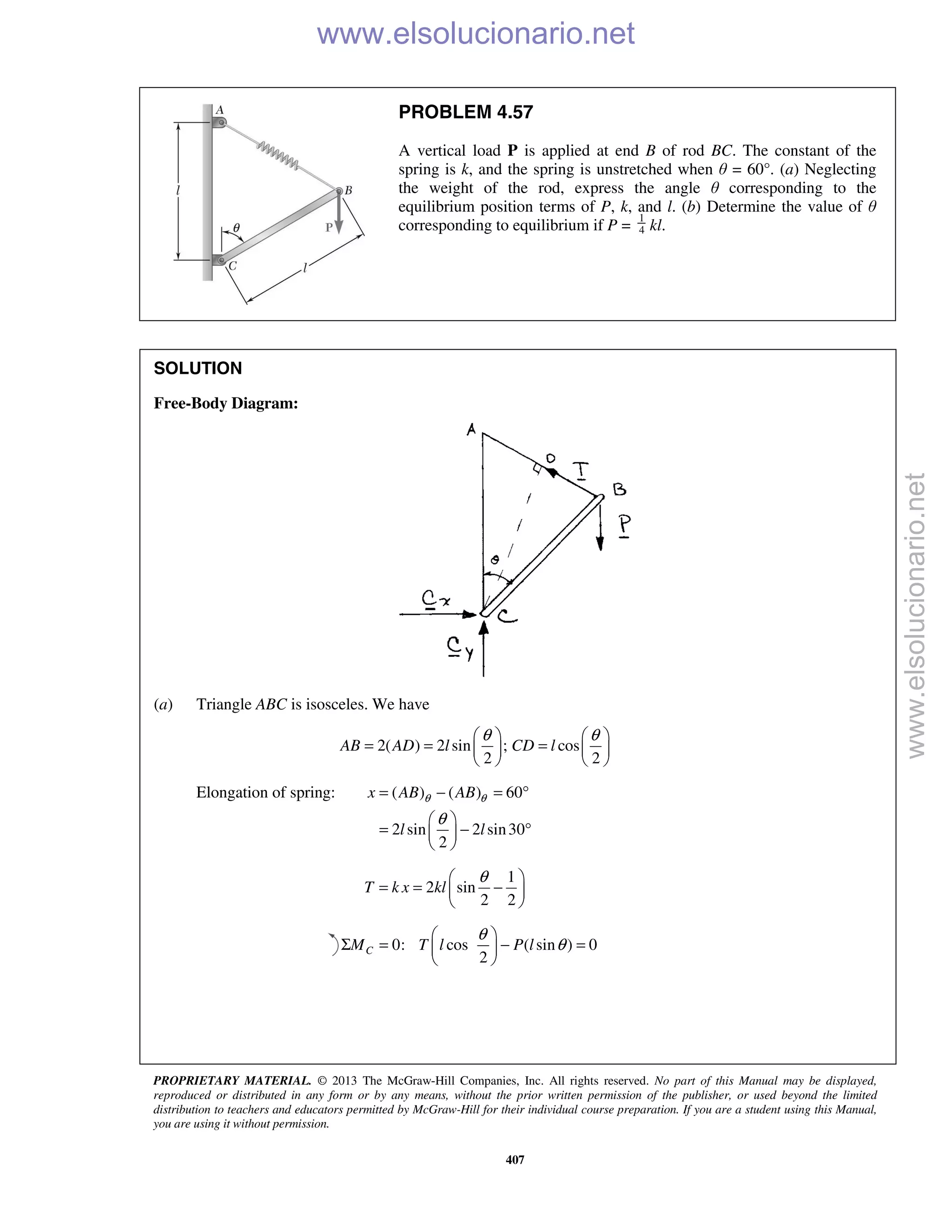 PROPRIETARY MATERIAL. © 2013 The McGraw-Hill Companies, Inc. All rights reserved. No part of this Manual may be displayed,
reproduced or distributed in any form or by any means, without the prior written permission of the publisher, or used beyond the limited
distribution to teachers and educators permitted by McGraw-Hill for their individual course preparation. If you are a student using this Manual,
you are using it without permission.
407
PROBLEM 4.57
A vertical load P is applied at end B of rod BC. The constant of the
spring is k, and the spring is unstretched when θ = 60°. (a) Neglecting
the weight of the rod, express the angle θ corresponding to the
equilibrium position terms of P, k, and l. (b) Determine the value of θ
corresponding to equilibrium if P = 4
1
kl.
SOLUTION
Free-Body Diagram:
(a) Triangle ABC is isosceles. We have
2( ) 2 sin ; cos
2 2
AB AD l CD l
θ θ   
= = =   
   
Elongation of spring: ( ) ( ) 60
2 sin 2 sin30
2
x AB AB
l l
θ θ
θ
= − = °
 
= − ° 
 
1
2 sin
2 2
T k x kl
θ 
= = − 
 
0: cos ( sin ) 0
2
CM T l P l
θ
θ
 
Σ = − = 
 
www.elsolucionario.net
www.elsolucionario.net
 