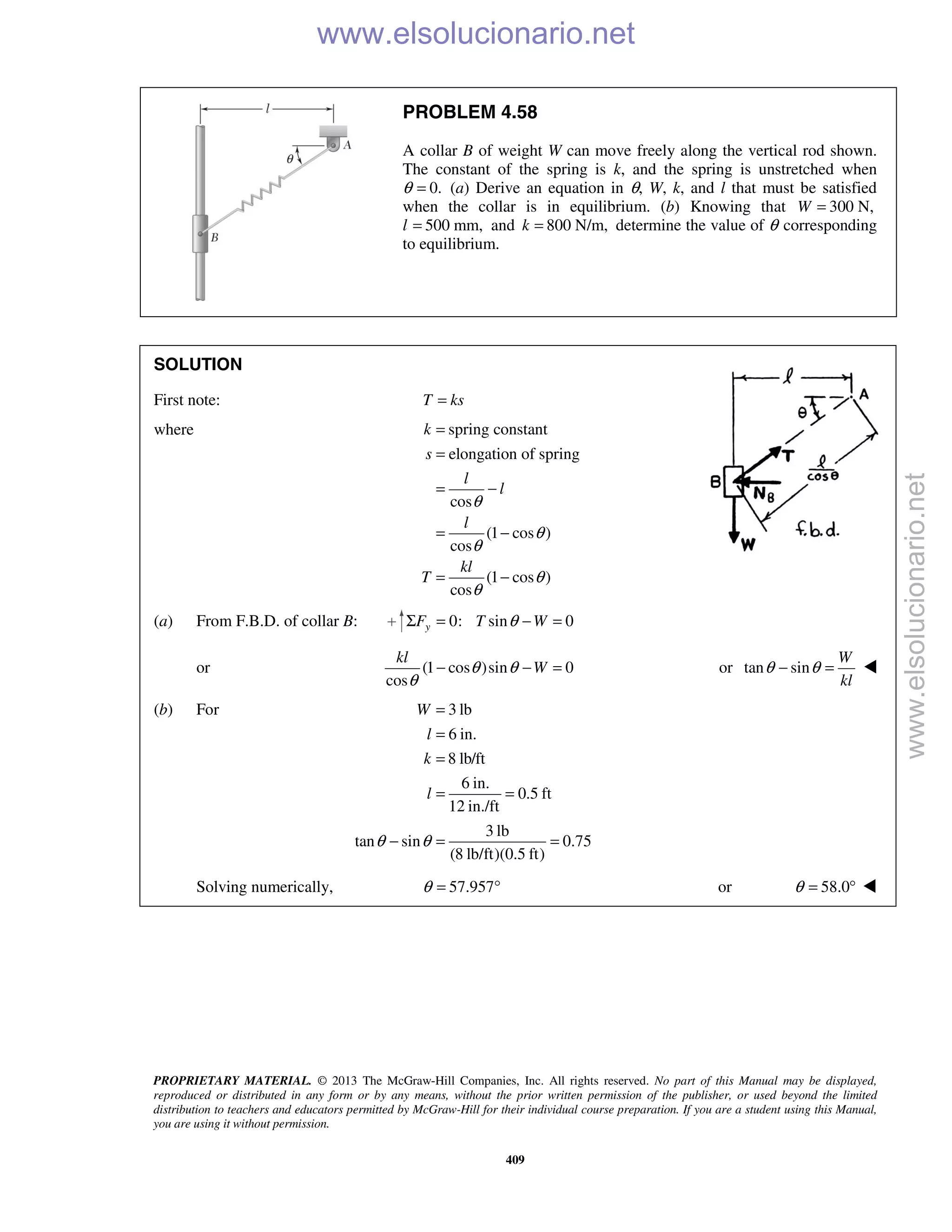 PROPRIETARY MATERIAL. © 2013 The McGraw-Hill Companies, Inc. All rights reserved. No part of this Manual may be displayed,
reproduced or distributed in any form or by any means, without the prior written permission of the publisher, or used beyond the limited
distribution to teachers and educators permitted by McGraw-Hill for their individual course preparation. If you are a student using this Manual,
you are using it without permission.
409
PROBLEM 4.58
A collar B of weight W can move freely along the vertical rod shown.
The constant of the spring is k, and the spring is unstretched when
θ 0.= (a) Derive an equation in θ, W, k, and l that must be satisfied
when the collar is in equilibrium. (b) Knowing that 300 N,W =
l 500 mm,= and 800 N/m,k = determine the value of θ corresponding
to equilibrium.
SOLUTION
First note: T ks=
where spring constant
elongation of spring
cos
(1 cos )
cos
(1 cos )
cos
k
s
l
l
l
kl
T
θ
θ
θ
θ
θ
=
=
= −
= −
= −
(a) From F.B.D. of collar B: 0: sin 0yF T WθΣ = − =
or (1 cos )sin 0
cos
kl
Wθ θ
θ
− − = or tan sin
W
kl
θ θ− = 
(b) For 3 lb
6 in.
8 lb/ft
6 in.
0.5 ft
12 in./ft
3 lb
tan sin 0.75
(8 lb/ft)(0.5 ft)
W
l
k
l
θ θ
=
=
=
= =
− = =
Solving numerically, 57.957θ = ° or 58.0θ = ° 
www.elsolucionario.net
www.elsolucionario.net
 