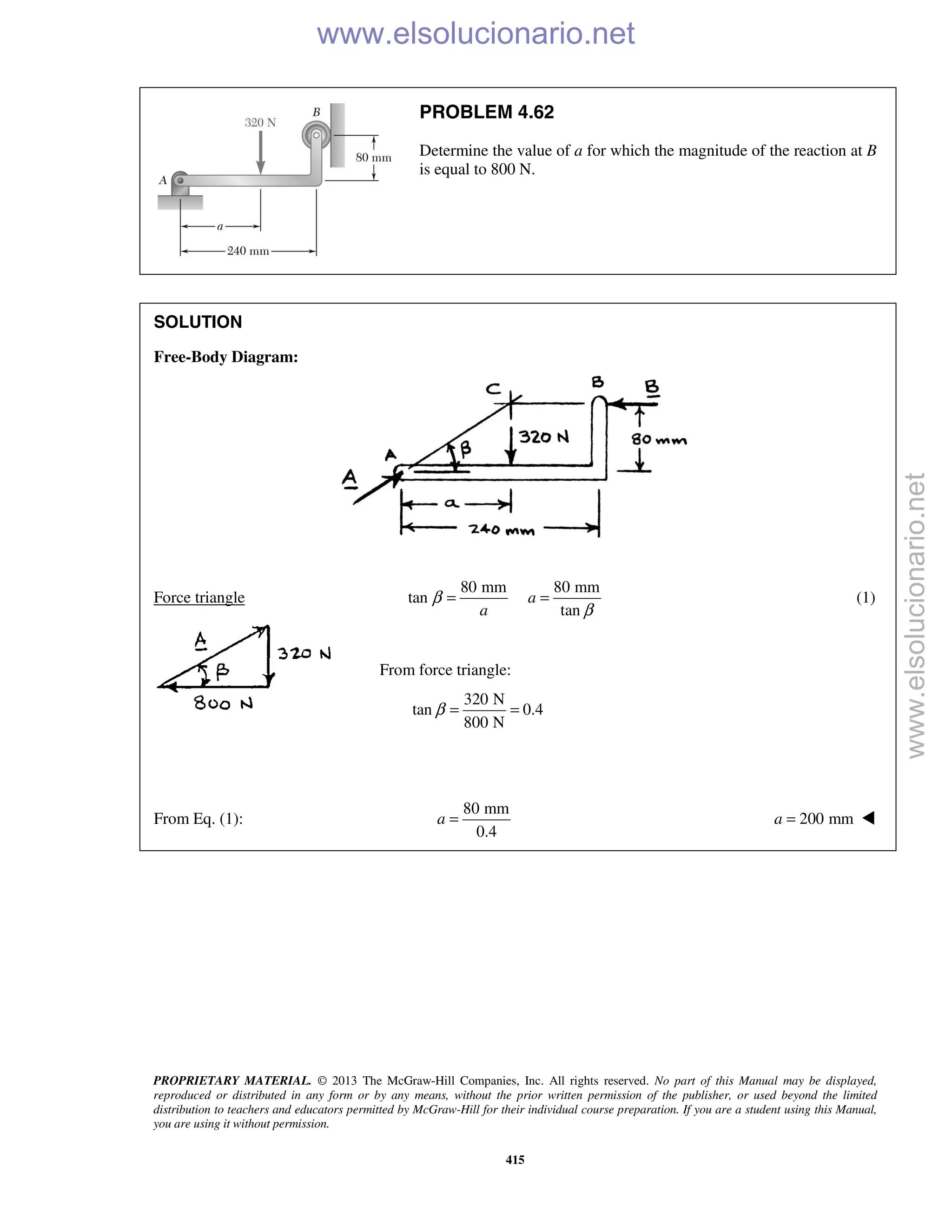 PROPRIETARY MATERIAL. © 2013 The McGraw-Hill Companies, Inc. All rights reserved. No part of this Manual may be displayed,
reproduced or distributed in any form or by any means, without the prior written permission of the publisher, or used beyond the limited
distribution to teachers and educators permitted by McGraw-Hill for their individual course preparation. If you are a student using this Manual,
you are using it without permission.
415
PROBLEM 4.62
Determine the value of a for which the magnitude of the reaction at B
is equal to 800 N.
SOLUTION
Free-Body Diagram:
Force triangle
80 mm 80 mm
tan
tan
a
a
β
β
= = (1)
From force triangle:
320 N
tan 0.4
800 N
β = =
From Eq. (1):
80 mm
0.4
a = 200 mma = 
www.elsolucionario.net
www.elsolucionario.net
 