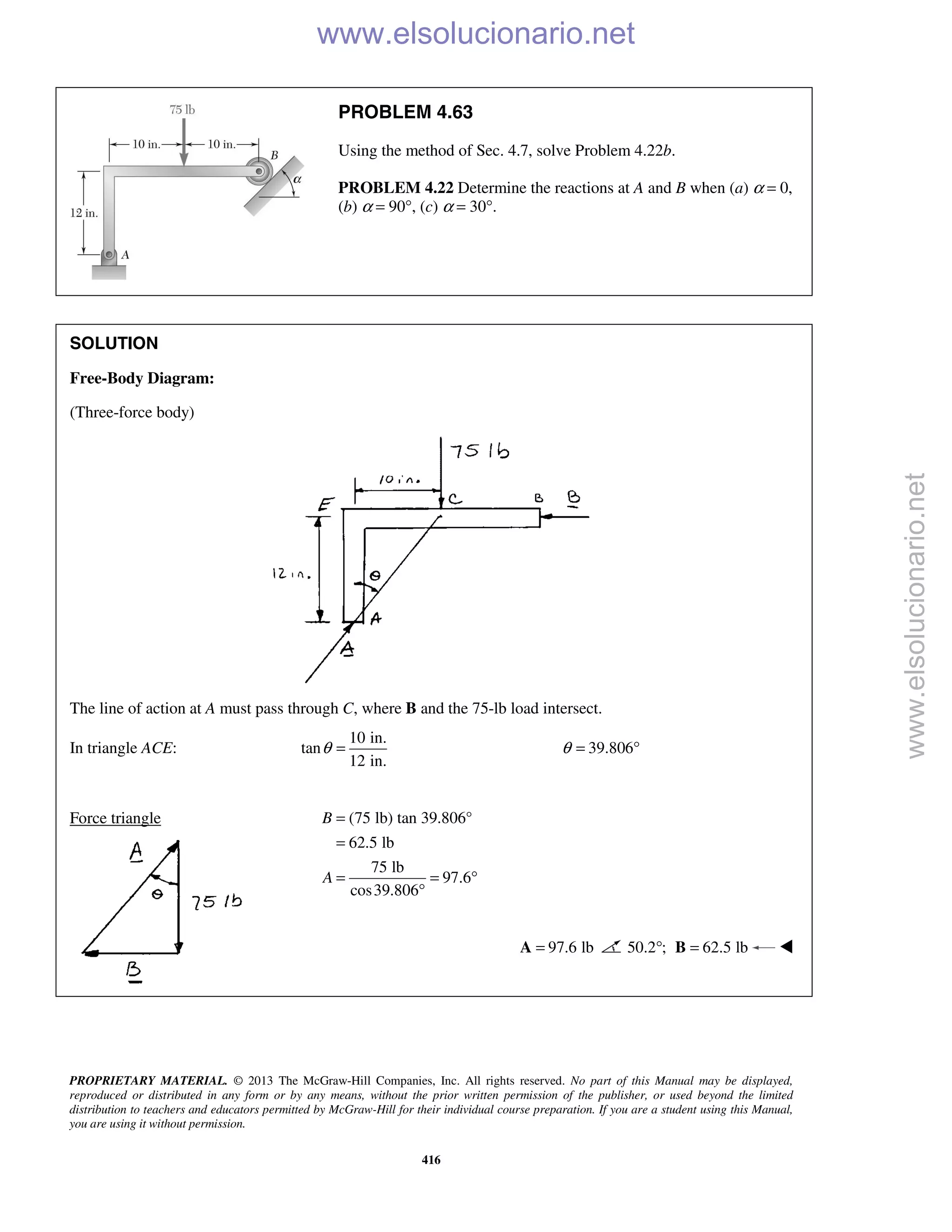 PROPRIETARY MATERIAL. © 2013 The McGraw-Hill Companies, Inc. All rights reserved. No part of this Manual may be displayed,
reproduced or distributed in any form or by any means, without the prior written permission of the publisher, or used beyond the limited
distribution to teachers and educators permitted by McGraw-Hill for their individual course preparation. If you are a student using this Manual,
you are using it without permission.
416
PROBLEM 4.63
Using the method of Sec. 4.7, solve Problem 4.22b.
PROBLEM 4.22 Determine the reactions at A and B when (a) α = 0,
(b) α = 90°, (c) α = 30°.
SOLUTION
Free-Body Diagram:
(Three-force body)
The line of action at A must pass through C, where B and the 75-lb load intersect.
In triangle ACE:
10 in.
tan
12 in.
θ = 39.806θ = °
Force triangle (75 lb) tan 39.806°
62.5 lb
75 lb
97.6
cos39.806
B
A
=
=
= = °
°
97.6 lb=A 50.2 ;° 62.5 lb=B 

www.elsolucionario.net
www.elsolucionario.net
 