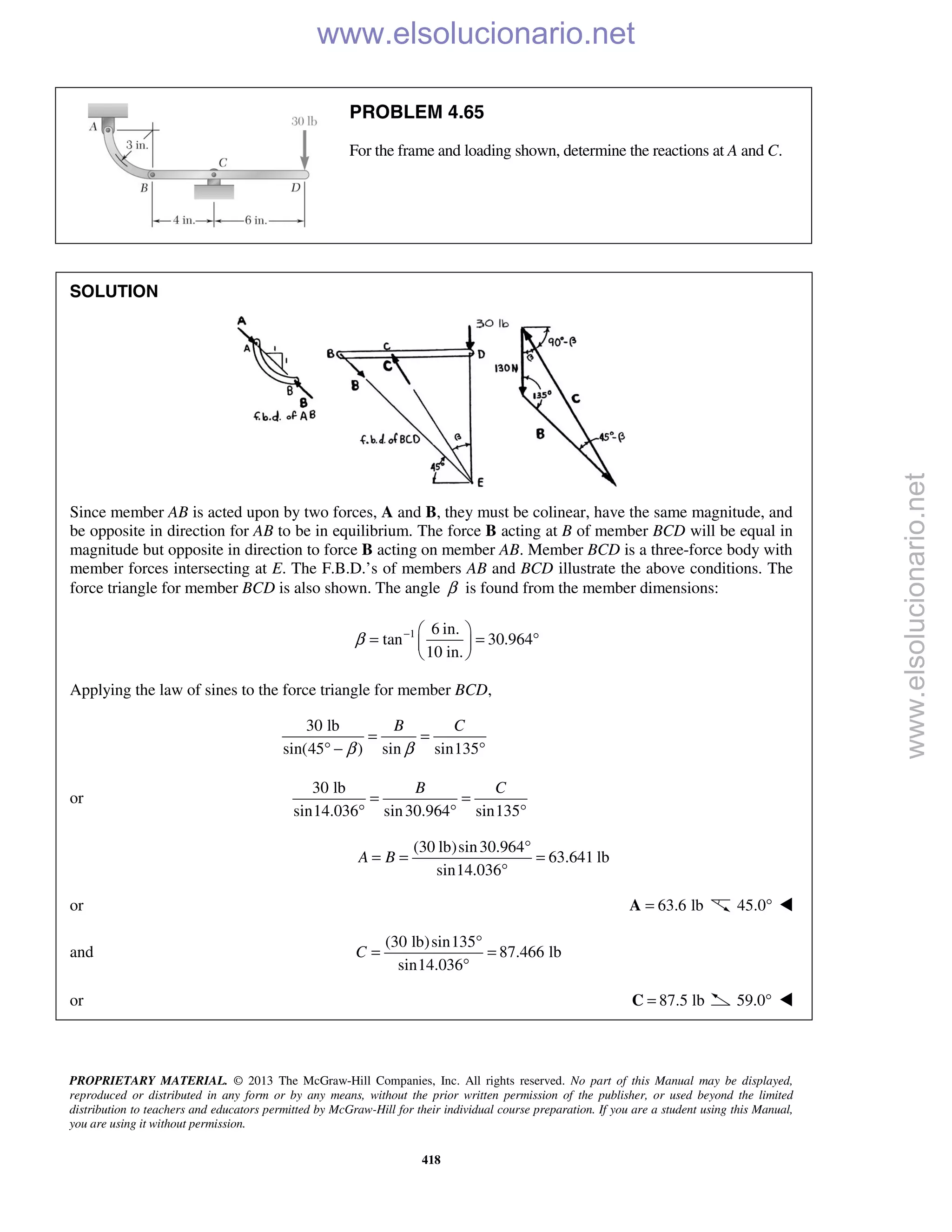 PROPRIETARY MATERIAL. © 2013 The McGraw-Hill Companies, Inc. All rights reserved. No part of this Manual may be displayed,
reproduced or distributed in any form or by any means, without the prior written permission of the publisher, or used beyond the limited
distribution to teachers and educators permitted by McGraw-Hill for their individual course preparation. If you are a student using this Manual,
you are using it without permission.
418
PROBLEM 4.65
For the frame and loading shown, determine the reactions at A and C.
SOLUTION
Since member AB is acted upon by two forces, A and B, they must be colinear, have the same magnitude, and
be opposite in direction for AB to be in equilibrium. The force B acting at B of member BCD will be equal in
magnitude but opposite in direction to force B acting on member AB. Member BCD is a three-force body with
member forces intersecting at E. The F.B.D.’s of members AB and BCD illustrate the above conditions. The
force triangle for member BCD is also shown. The angle β is found from the member dimensions:
1 6 in.
tan 30.964
10 in.
β −  
= = ° 
 
Applying the law of sines to the force triangle for member BCD,
30 lb
sin(45 ) sin sin135
B C
β β
= =
° − °
or
30 lb
sin14.036 sin30.964 sin135
B C
= =
° ° °
(30 lb)sin30.964
63.641 lb
sin14.036
A B
°
= = =
°
or 63.6 lb=A 45.0° 
and
(30 lb)sin135
87.466 lb
sin14.036
C
°
= =
°
or 87.5 lb=C 59.0° 
www.elsolucionario.net
www.elsolucionario.net
 