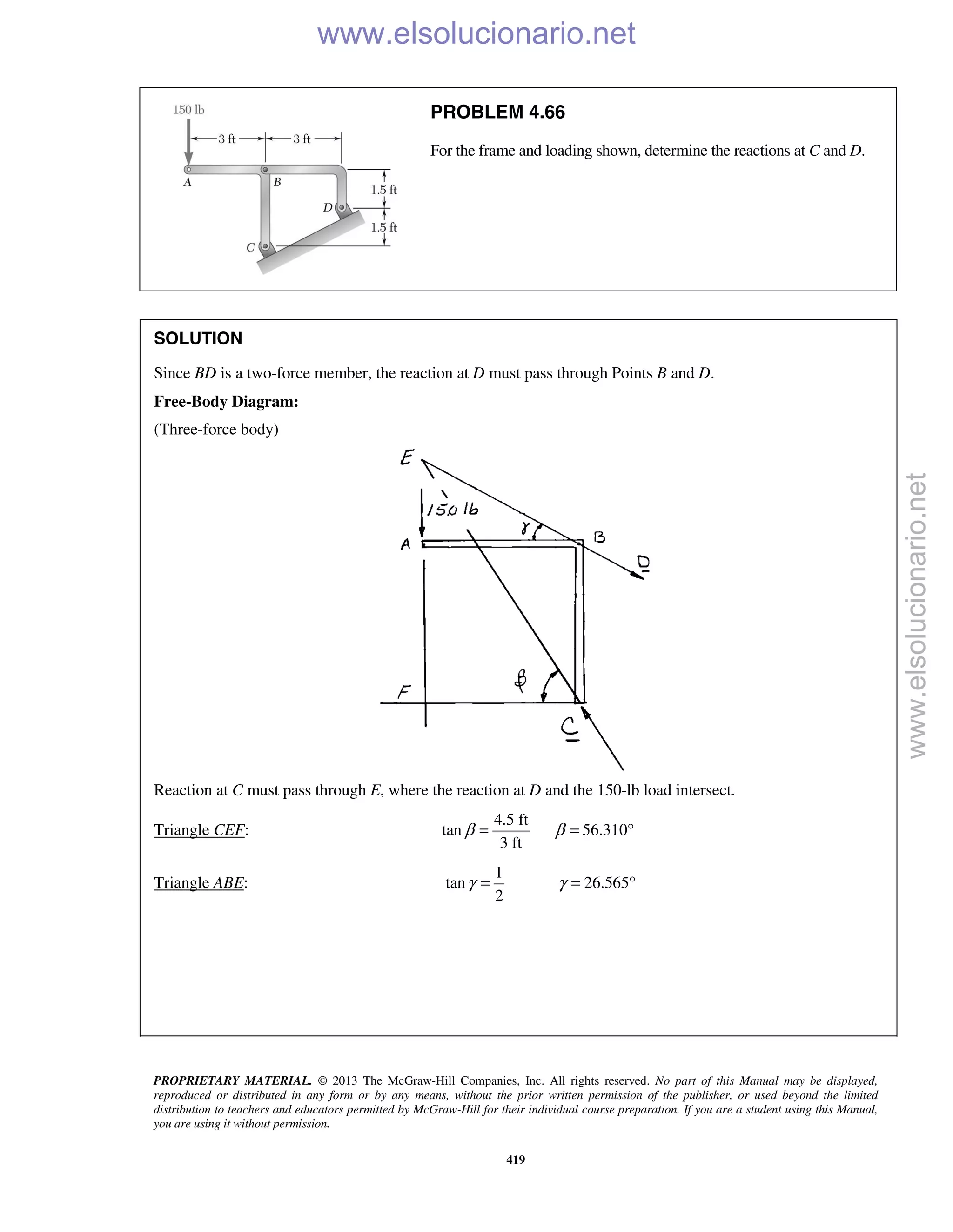 PROPRIETARY MATERIAL. © 2013 The McGraw-Hill Companies, Inc. All rights reserved. No part of this Manual may be displayed,
reproduced or distributed in any form or by any means, without the prior written permission of the publisher, or used beyond the limited
distribution to teachers and educators permitted by McGraw-Hill for their individual course preparation. If you are a student using this Manual,
you are using it without permission.
419
PROBLEM 4.66
For the frame and loading shown, determine the reactions at C and D.
SOLUTION
Since BD is a two-force member, the reaction at D must pass through Points B and D.
Free-Body Diagram:
(Three-force body)
Reaction at C must pass through E, where the reaction at D and the 150-lb load intersect.
Triangle CEF:
4.5 ft
tan 56.310
3 ft
β β= = °
Triangle ABE:
1
tan 26.565
2
γ γ= = °
www.elsolucionario.net
www.elsolucionario.net
 