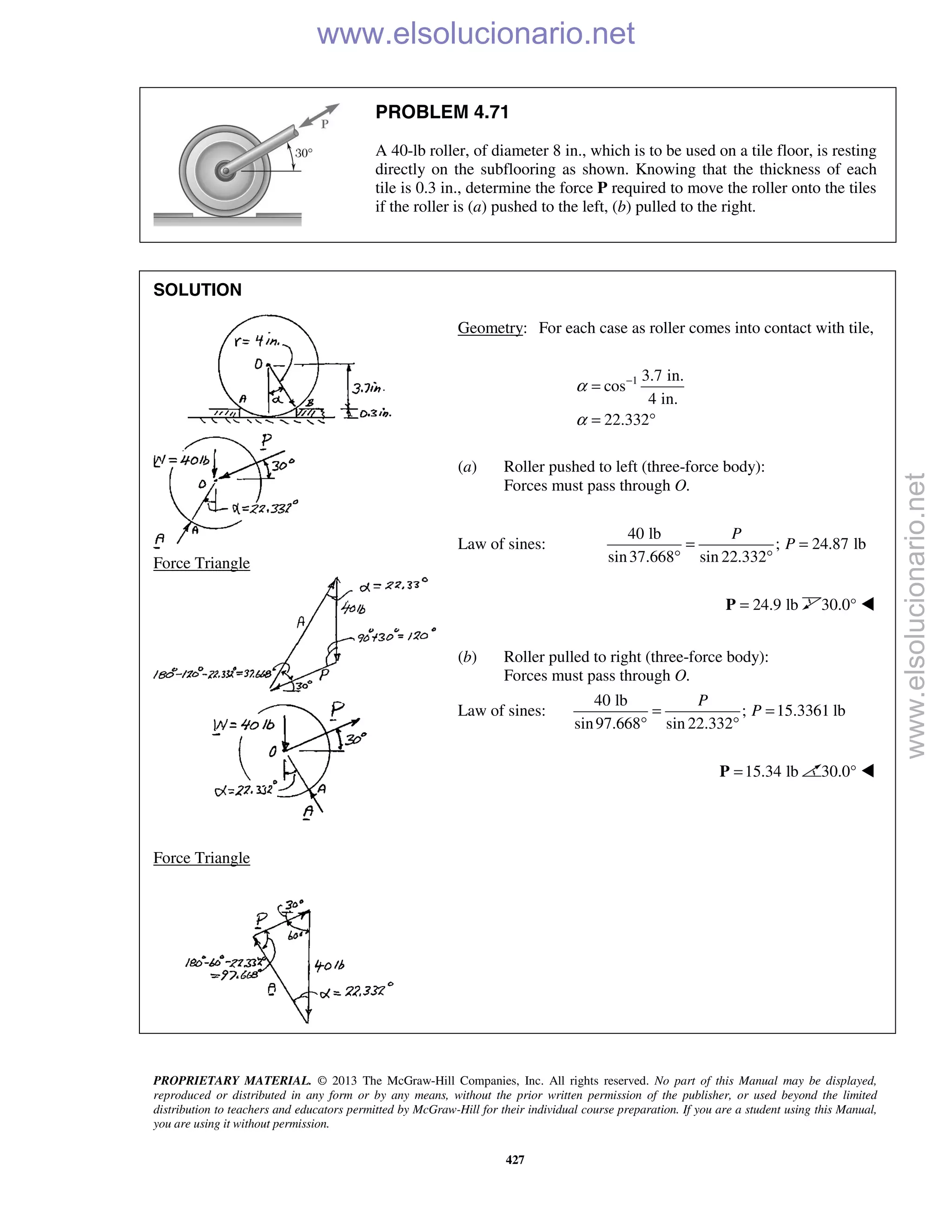 PROPRIETARY MATERIAL. © 2013 The McGraw-Hill Companies, Inc. All rights reserved. No part of this Manual may be displayed,
reproduced or distributed in any form or by any means, without the prior written permission of the publisher, or used beyond the limited
distribution to teachers and educators permitted by McGraw-Hill for their individual course preparation. If you are a student using this Manual,
you are using it without permission.
427
PROBLEM 4.71
A 40-lb roller, of diameter 8 in., which is to be used on a tile floor, is resting
directly on the subflooring as shown. Knowing that the thickness of each
tile is 0.3 in., determine the force P required to move the roller onto the tiles
if the roller is (a) pushed to the left, (b) pulled to the right.
SOLUTION


Force Triangle


Force Triangle


Geometry: For each case as roller comes into contact with tile,
1 3.7 in.
cos
4 in.
22.332
α
α
−
=
= °
(a) Roller pushed to left (three-force body):
Forces must pass through O.
Law of sines:
40 lb
; 24.87 lb
sin37.668 sin 22.332
P
P= =
° °
24.9 lb=P 30.0° 
(b) Roller pulled to right (three-force body):
Forces must pass through O.
Law of sines:
40 lb
; 15.3361 lb
sin97.668 sin 22.332
P
P= =
° °
15.34 lb=P 30.0° 

www.elsolucionario.net
www.elsolucionario.net
 