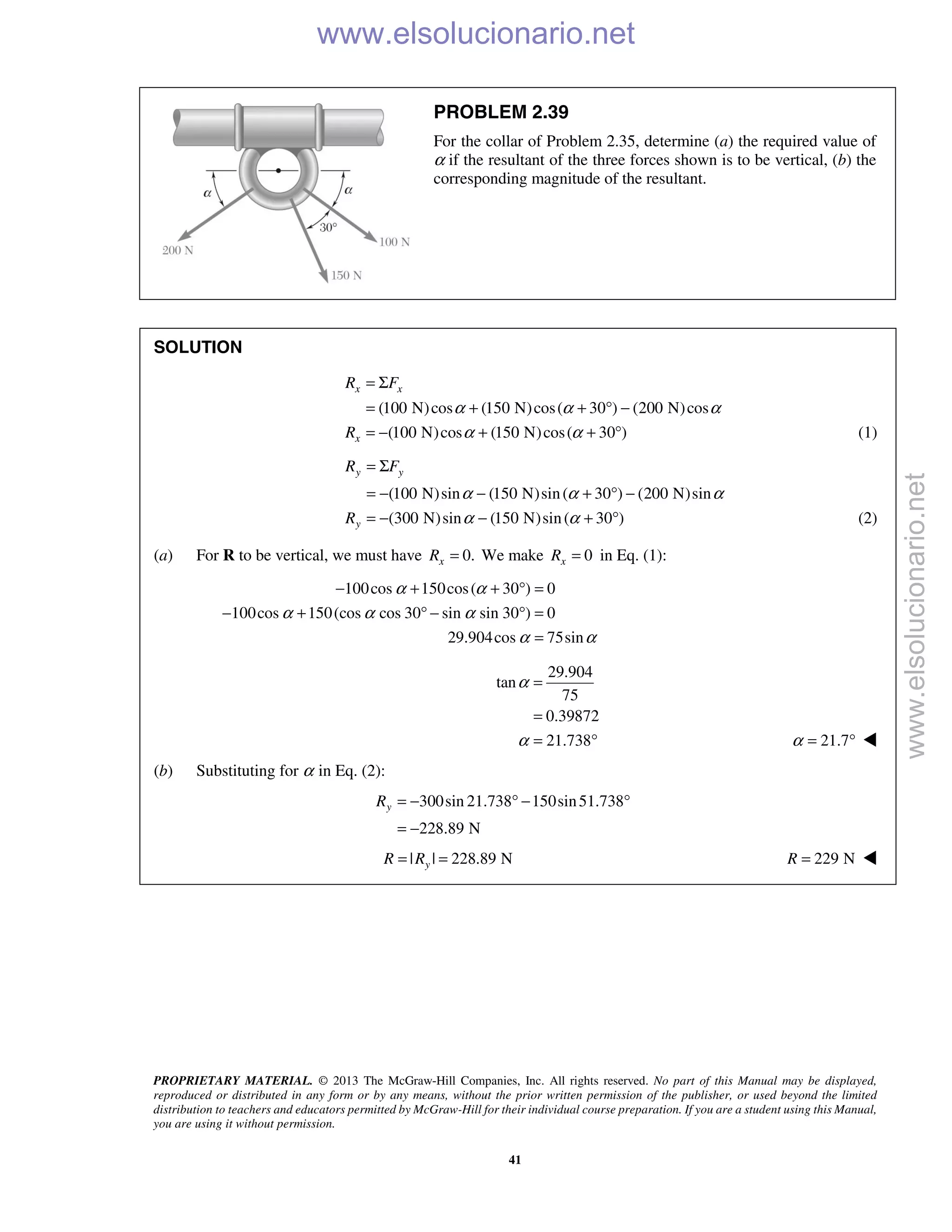 PROPRIETARY MATERIAL. © 2013 The McGraw-Hill Companies, Inc. All rights reserved. No part of this Manual may be displayed,
reproduced or distributed in any form or by any means, without the prior written permission of the publisher, or used beyond the limited
distribution to teachers and educators permitted by McGraw-Hill for their individual course preparation. If you are a student using this Manual,
you are using it without permission.
41
PROBLEM 2.39
For the collar of Problem 2.35, determine (a) the required value of
α if the resultant of the three forces shown is to be vertical, (b) the
corresponding magnitude of the resultant.
SOLUTION
(100 N)cos (150 N)cos( 30 ) (200 N)cos
(100 N)cos (150 N)cos( 30 )
x x
x
R F
R
α α α
α α
= Σ
= + + ° −
= − + + ° (1)
(100 N)sin (150 N)sin( 30 ) (200 N)sin
(300 N)sin (150 N)sin( 30 )
y y
y
R F
R
α α α
α α
= Σ
= − − + ° −
= − − + ° (2)
(a) For R to be vertical, we must have 0.xR = We make 0xR = in Eq. (1):
100cos 150cos( 30 ) 0
100cos 150(cos cos 30 sin sin 30 ) 0
29.904cos 75sin
α α
α α α
α α
− + + ° =
− + ° − ° =
=
29.904
tan
75
0.39872
21.738
α
α
=
=
= ° 21.7α = ° 
(b) Substituting for α in Eq. (2):
300sin 21.738 150sin51.738
228.89 N
yR = − ° − °
= −
| | 228.89 NyR R= = 229 NR = 
www.elsolucionario.net
www.elsolucionario.net
 