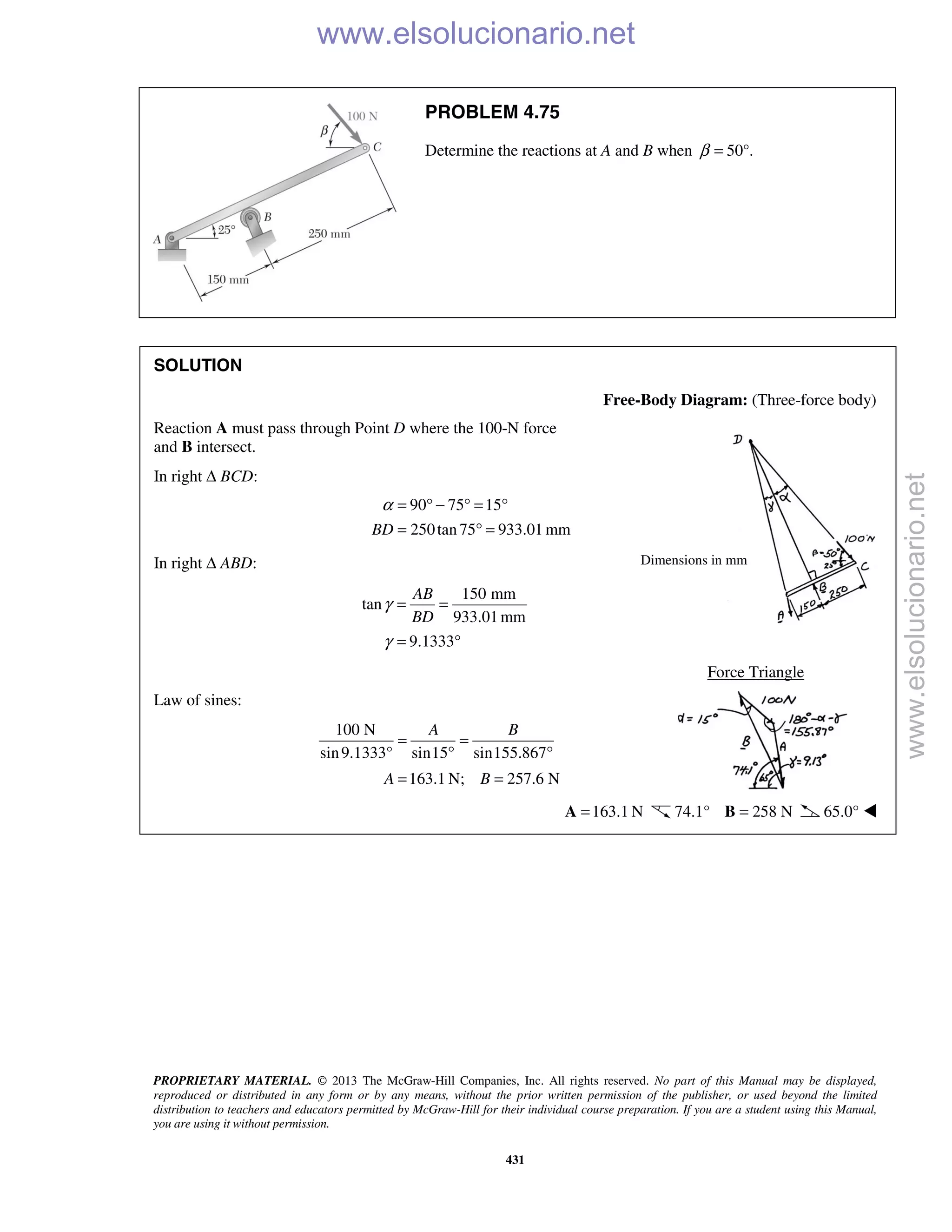 PROPRIETARY MATERIAL. © 2013 The McGraw-Hill Companies, Inc. All rights reserved. No part of this Manual may be displayed,
reproduced or distributed in any form or by any means, without the prior written permission of the publisher, or used beyond the limited
distribution to teachers and educators permitted by McGraw-Hill for their individual course preparation. If you are a student using this Manual,
you are using it without permission.
431
PROBLEM 4.75
Determine the reactions at A and B when 50°.β =
SOLUTION
Free-Body Diagram: (Three-force body)
Reaction A must pass through Point D where the 100-N force
and B intersect.
In right Δ BCD:
90 75 15
250tan75 933.01 mmBD
α = ° − ° = °
= ° =
In right Δ ABD:
150 mm
tan
933.01mm
9.1333
AB
BD
γ
γ
= =
= °
Force Triangle
Law of sines:
100 N
sin9.1333° sin15 sin155.867
163.1 N; 257.6 N
A B
A B
= =
° °
= =
163.1 N=A 74.1° 258 N=B 65.0° 
Dimensions in mm
www.elsolucionario.net
www.elsolucionario.net
 