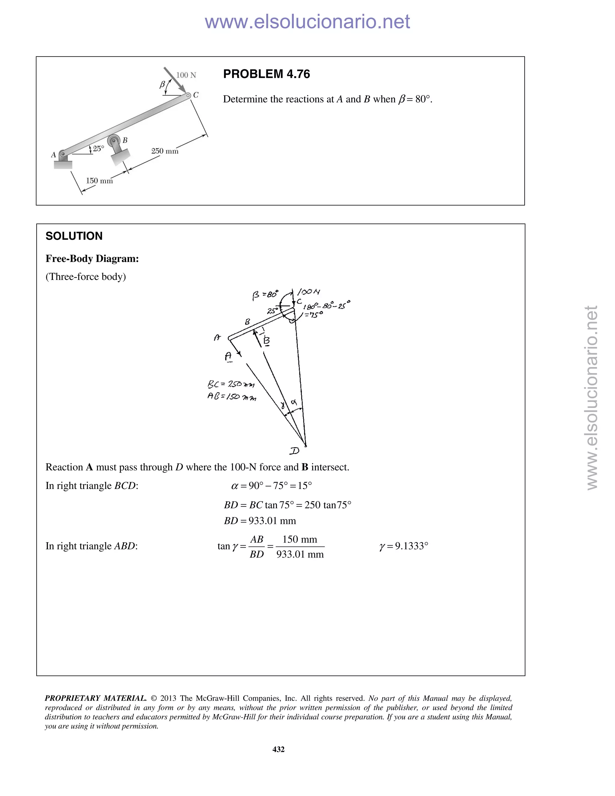PROPRIETARY MATERIAL. © 2013 The McGraw-Hill Companies, Inc. All rights reserved. No part of this Manual may be displayed,
reproduced or distributed in any form or by any means, without the prior written permission of the publisher, or used beyond the limited
distribution to teachers and educators permitted by McGraw-Hill for their individual course preparation. If you are a student using this Manual,
you are using it without permission.
432
PROBLEM 4.76
Determine the reactions at A and B when β = 80°.
SOLUTION
Free-Body Diagram:
(Three-force body)
Reaction A must pass through D where the 100-N force and B intersect.
In right triangle BCD: 90 75 15α = ° − ° = °
tan 75 250 tan75
933.01 mm
BD BC
BD
= ° = °
=
In right triangle ABD:
150 mm
tan
933.01 mm
AB
BD
γ = = 9.1333γ = °
www.elsolucionario.net
www.elsolucionario.net
 
