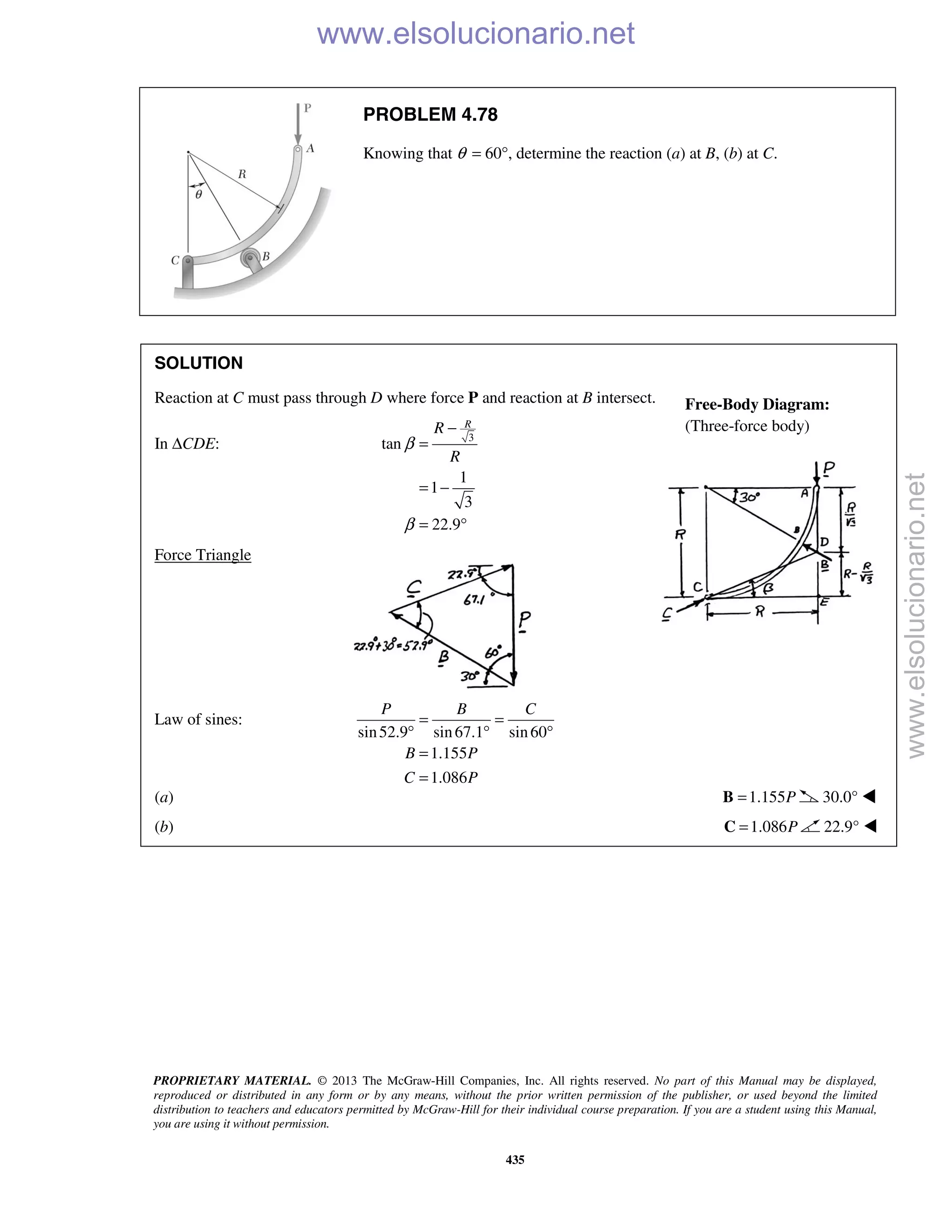 PROPRIETARY MATERIAL. © 2013 The McGraw-Hill Companies, Inc. All rights reserved. No part of this Manual may be displayed,
reproduced or distributed in any form or by any means, without the prior written permission of the publisher, or used beyond the limited
distribution to teachers and educators permitted by McGraw-Hill for their individual course preparation. If you are a student using this Manual,
you are using it without permission.
435
PROBLEM 4.78
Knowing that θ = 60°, determine the reaction (a) at B, (b) at C.
SOLUTION
Reaction at C must pass through D where force P and reaction at B intersect.
In ΔCDE: 3
tan
1
1
3
22.9
RR
R
β
β
−
=
= −
= °
Force Triangle
Law of sines:
sin52.9 sin67.1 sin60
1.155
1.086
P B C
B P
C P
= =
° ° °
=
=
(a) 1.155P=B 30.0° 
(b) 1.086P=C 22.9° 
Free-Body Diagram:
(Three-force body)
www.elsolucionario.net
www.elsolucionario.net
 
